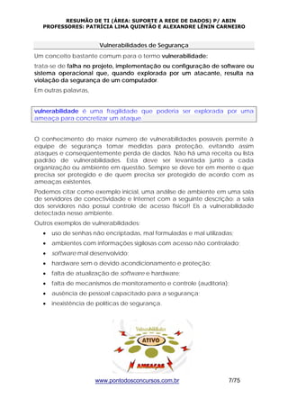RESUMÃO DE TI (ÁREA: SUPORTE A REDE DE DADOS) P/ ABIN 
PROFESSORES: PATRÍCIA LIMA QUINTÃO E ALEXANDRE LÊNIN CARNEIRO 
Vulnerabilidades de Segurança 
Um conceito bastante comum para o termo vulnerabilidade: 
trata-se de falha no projeto, implementação ou configuração de software ou 
sistema operacional que, quando explorada por um atacante, resulta na 
violação da segurança de um computador. 
Em outras palavras, 
vulnerabilidade é uma fragilidade que poderia ser explorada por uma 
ameaça para concretizar um ataque. 
O conhecimento do maior número de vulnerabilidades possíveis permite à 
equipe de segurança tomar medidas para proteção, evitando assim 
ataques e conseqüentemente perda de dados. Não há uma receita ou lista 
padrão de vulnerabilidades. Esta deve ser levantada junto a cada 
organização ou ambiente em questão. Sempre se deve ter em mente o que 
precisa ser protegido e de quem precisa ser protegido de acordo com as 
ameaças existentes. 
Podemos citar como exemplo inicial, uma análise de ambiente em uma sala 
de servidores de conectividade e Internet com a seguinte descrição: a sala 
dos servidores não possui controle de acesso físico!! Eis a vulnerabilidade 
detectada nesse ambiente. 
Outros exemplos de vulnerabilidades: 
• uso de senhas não encriptadas, mal formuladas e mal utilizadas; 
• ambientes com informações sigilosas com acesso não controlado; 
• software mal desenvolvido; 
• hardware sem o devido acondicionamento e proteção; 
• falta de atualização de software e hardware; 
• falta de mecanismos de monitoramento e controle (auditoria); 
• ausência de pessoal capacitado para a segurança; 
• inexistência de políticas de segurança. 
www.pontodosconcursos.com.br 7/75 
 