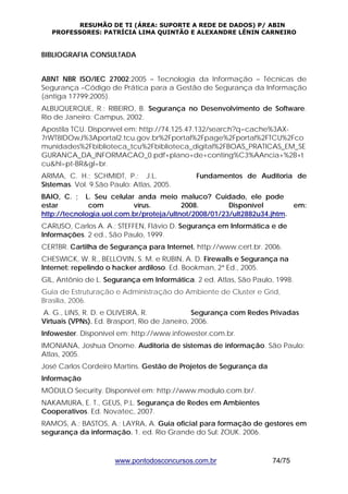 RESUMÃO DE TI (ÁREA: SUPORTE A REDE DE DADOS) P/ ABIN 
PROFESSORES: PATRÍCIA LIMA QUINTÃO E ALEXANDRE LÊNIN CARNEIRO 
BIBLIOGRAFIA CONSULTADA 
ABNT NBR ISO/IEC 27002:2005 – Tecnologia da Informação – Técnicas de 
Segurança –Código de Prática para a Gestão de Segurança da Informação 
(antiga 17799:2005). 
ALBUQUERQUE, R.; RIBEIRO, B. Segurança no Desenvolvimento de Software. 
Rio de Janeiro: Campus, 2002. 
Apostila TCU. Disponível em: http://74.125.47.132/search?q=cache%3AX- 
7rWT8IDOwJ%3Aportal2.tcu.gov.br%2Fportal%2Fpage%2Fportal%2FTCU%2Fco 
munidades%2Fbiblioteca_tcu%2Fbiblioteca_digital%2FBOAS_PRATICAS_EM_SE 
GURANCA_DA_INFORMACAO_0.pdf+plano+de+conting%C3%AAncia+%2B+t 
cu&hl=pt-BR&gl=br. 
ARIMA, C. H.; SCHMIDT, P.; J.L. Fundamentos de Auditoria de 
Sistemas. Vol. 9.São Paulo: Atlas, 2005. 
BAIO, C. ; L. Seu celular anda meio maluco? Cuidado, ele pode 
estar com vírus. 2008. Disponível em: 
http://tecnologia.uol.com.br/proteja/ultnot/2008/01/23/ult2882u34.jhtm. 
CARUSO, Carlos A. A.; STEFFEN, Flávio D. Segurança em Informática e de 
Informações. 2 ed., São Paulo, 1999. 
CERTBR. Cartilha de Segurança para Internet. http://www.cert.br. 2006. 
CHESWICK, W. R., BELLOVIN, S. M. e RUBIN, A. D. Firewalls e Segurança na 
Internet: repelindo o hacker ardiloso. Ed. Bookman, 2ª Ed., 2005. 
GIL, Antônio de L. Segurança em Informática. 2 ed. Atlas, São Paulo, 1998. 
Guia de Estruturação e Administração do Ambiente de Cluster e Grid, 
Brasilia, 2006. 
A. G., LINS, R. D. e OLIVEIRA, R. Segurança com Redes Privadas 
Virtuais (VPNs). Ed. Brasport, Rio de Janeiro, 2006. 
Infowester. Disponível em: http://www.infowester.com.br. 
IMONIANA, Joshua Onome. Auditoria de sistemas de informação. São Paulo: 
Atlas, 2005. 
José Carlos Cordeiro Martins. Gestão de Projetos de Segurança da 
Informação 
MÓDULO Security. Disponível em: http://www.modulo.com.br/. 
NAKAMURA, E. T., GEUS, P.L. Segurança de Redes em Ambientes 
Cooperativos. Ed. Novatec, 2007. 
RAMOS, A.; BASTOS, A.; LAYRA, A. Guia oficial para formação de gestores em 
segurança da informação. 1. ed. Rio Grande do Sul: ZOUK. 2006. 
www.pontodosconcursos.com.br 74/75 
 