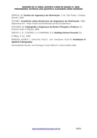 RESUMÃO DE TI (ÁREA: SUPORTE A REDE DE DADOS) P/ ABIN 
PROFESSORES: PATRÍCIA LIMA QUINTÃO E ALEXANDRE LÊNIN CARNEIRO 
SÊMOLA, M. Gestão da segurança da informação. 2 ed. São Paulo: Campus 
Elsevier. 2003. 
TECHNET. Academia Latino-Americana da Segurança da Informação. 2006. 
Disponível em: <http://www.technetbrasil.com.br/academia/>. 
STALLINGS, W. Criptografia e Segurança de Redes: Princípios e Práticas. Ed. 
Prentice-Hall, 4ª Edição, 2008. 
ZWICKY, E. D., COOPER, S. e CHAPMAN, D. B. Building Internet Firewalls. Ed. 
O’Rilley, 2ª Ed., 2000. 
MENEZES, ALFRED J.; Oorschot, Paul C. van; Vanstone, Scott A. Handbook of 
Applied Criptography. 
Universidade Hacker, de Henrique Cesar Ulbrich e James Della Valle. 
www.pontodosconcursos.com.br 75/75 
