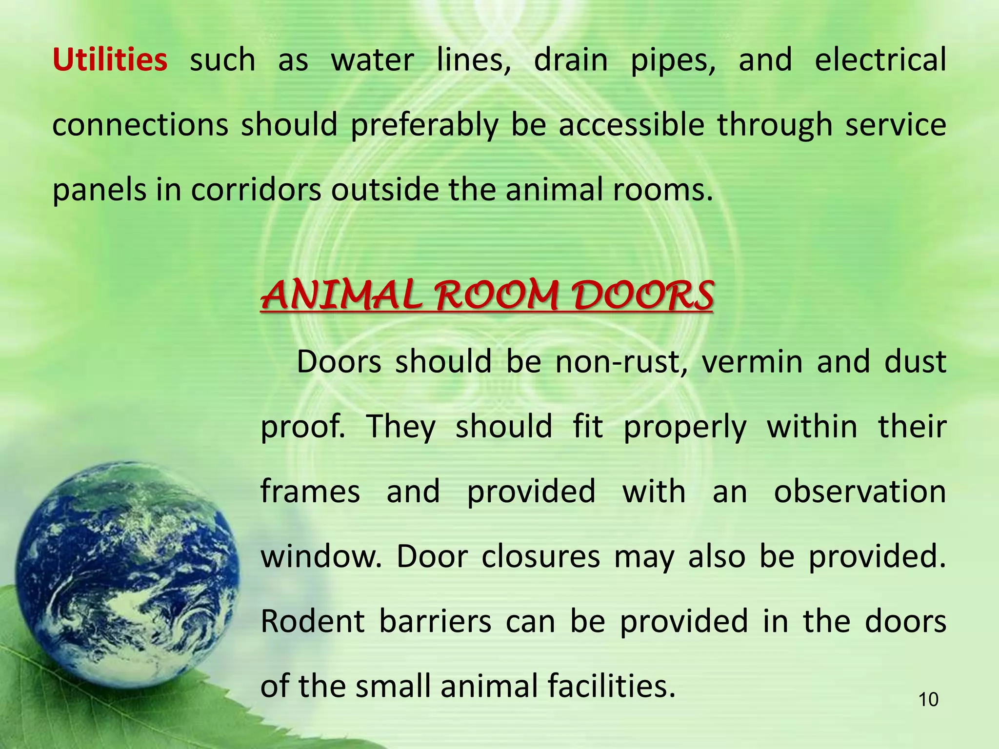 Utilities such as water lines, drain pipes, and electrical
connections should preferably be accessible through service
panels in corridors outside the animal rooms.
ANIMAL ROOM DOORS
Doors should be non-rust, vermin and dust
proof. They should fit properly within their
frames and provided with an observation
window. Door closures may also be provided.
Rodent barriers can be provided in the doors
of the small animal facilities. 10
 