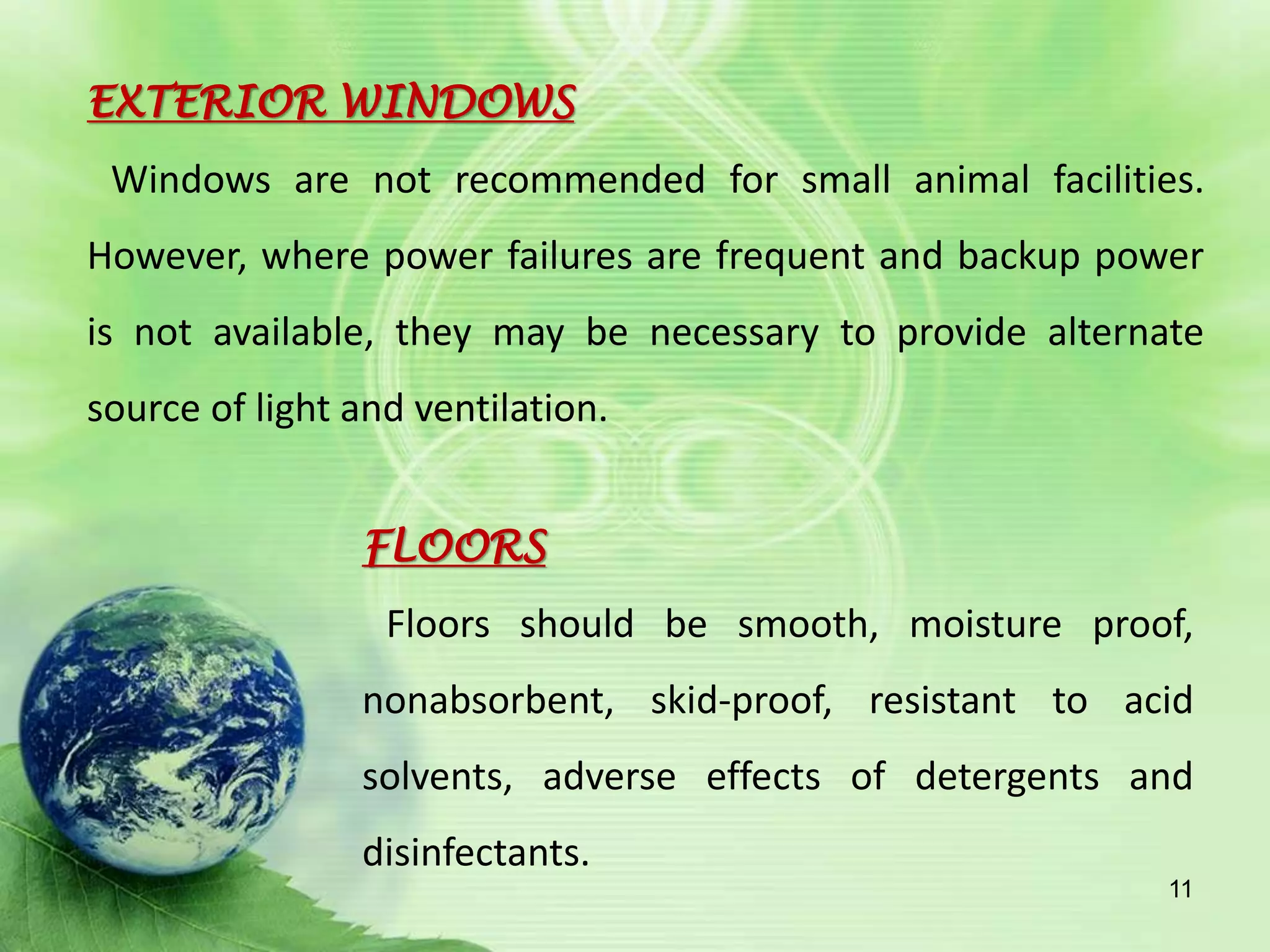 EXTERIOR WINDOWS
Windows are not recommended for small animal facilities.
However, where power failures are frequent and backup power
is not available, they may be necessary to provide alternate
source of light and ventilation.
FLOORS
Floors should be smooth, moisture proof,
nonabsorbent, skid-proof, resistant to acid
solvents, adverse effects of detergents and
disinfectants.
11
 