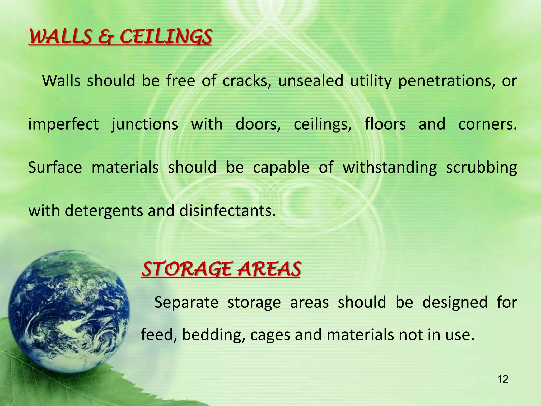 WALLS & CEILINGS
Walls should be free of cracks, unsealed utility penetrations, or
imperfect junctions with doors, ceilings, floors and corners.
Surface materials should be capable of withstanding scrubbing
with detergents and disinfectants.
STORAGE AREAS
Separate storage areas should be designed for
feed, bedding, cages and materials not in use.
12
 