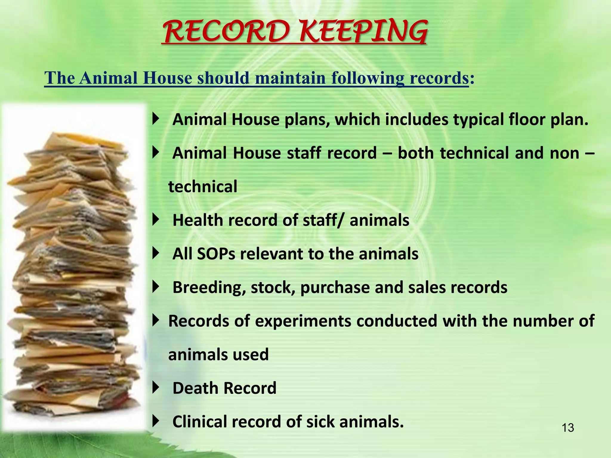  Animal House plans, which includes typical floor plan.
 Animal House staff record – both technical and non –
technical
 Health record of staff/ animals
 All SOPs relevant to the animals
 Breeding, stock, purchase and sales records
 Records of experiments conducted with the number of
animals used
 Death Record
 Clinical record of sick animals.
The Animal House should maintain following records:
13
RECORD KEEPING
 
