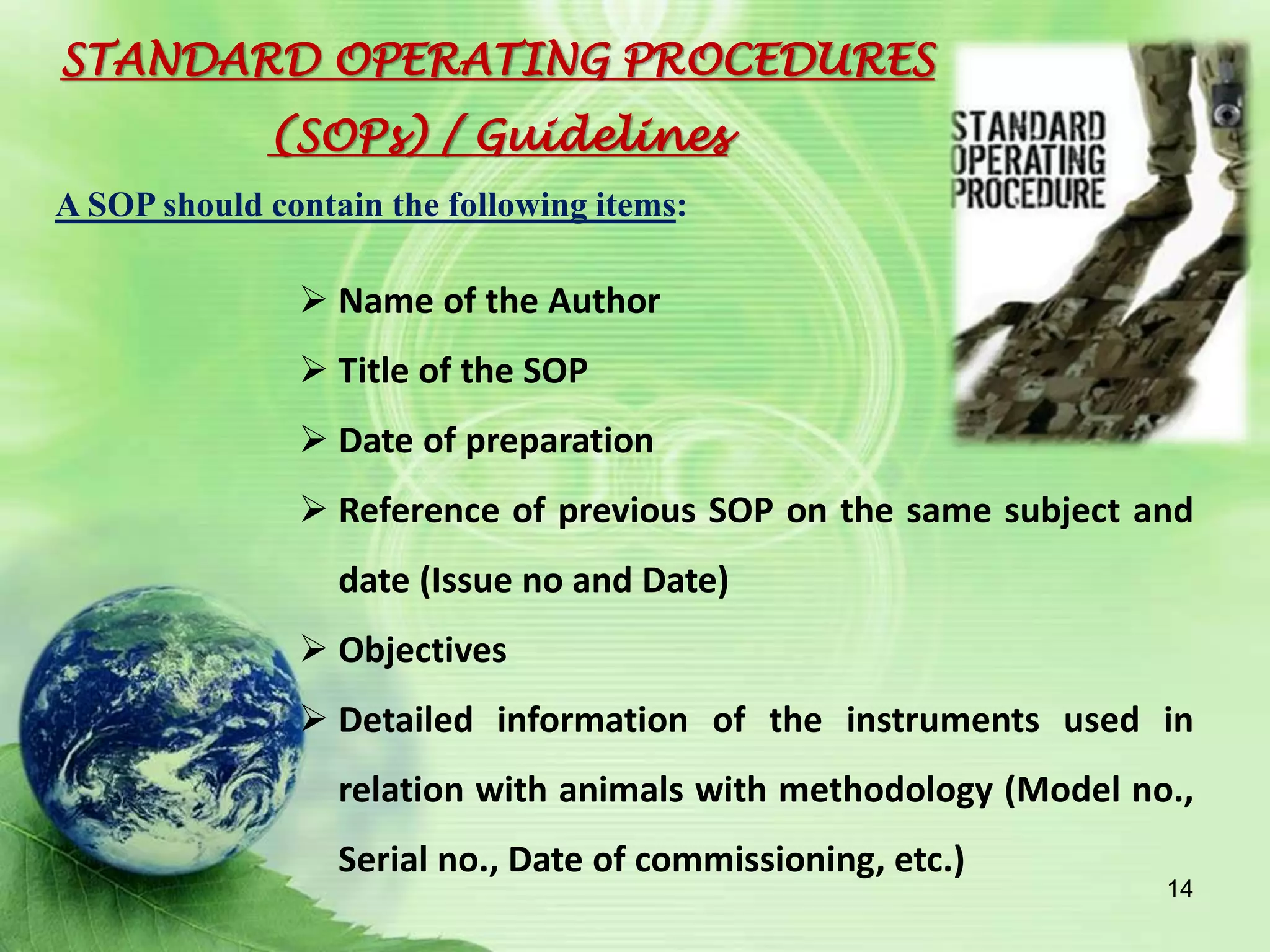  Name of the Author
 Title of the SOP
 Date of preparation
 Reference of previous SOP on the same subject and
date (Issue no and Date)
 Objectives
 Detailed information of the instruments used in
relation with animals with methodology (Model no.,
Serial no., Date of commissioning, etc.)
STANDARD OPERATING PROCEDURES
(SOPs) / Guidelines
A SOP should contain the following items:
14
 