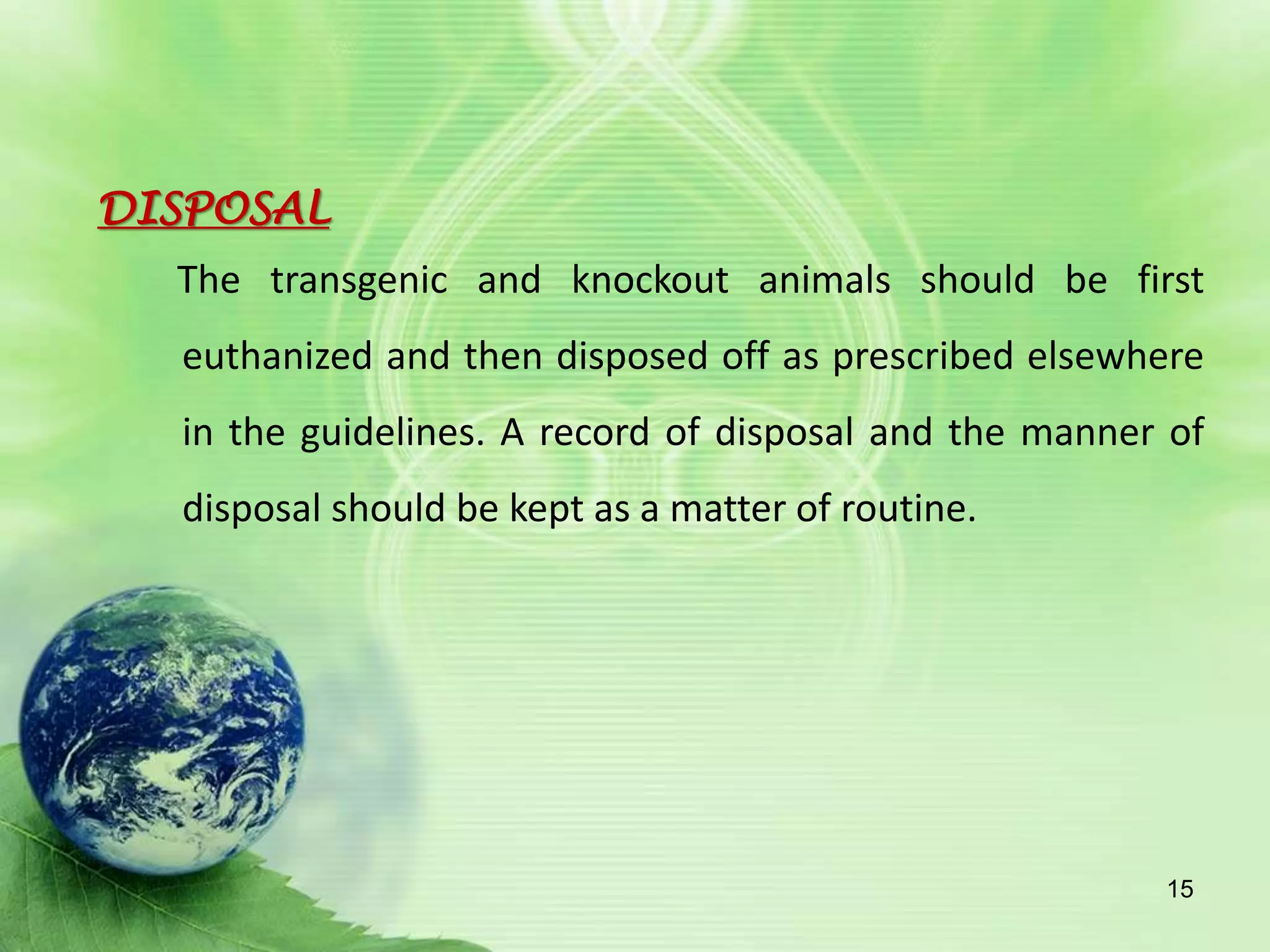 DISPOSAL
The transgenic and knockout animals should be first
euthanized and then disposed off as prescribed elsewhere
in the guidelines. A record of disposal and the manner of
disposal should be kept as a matter of routine.
15
 