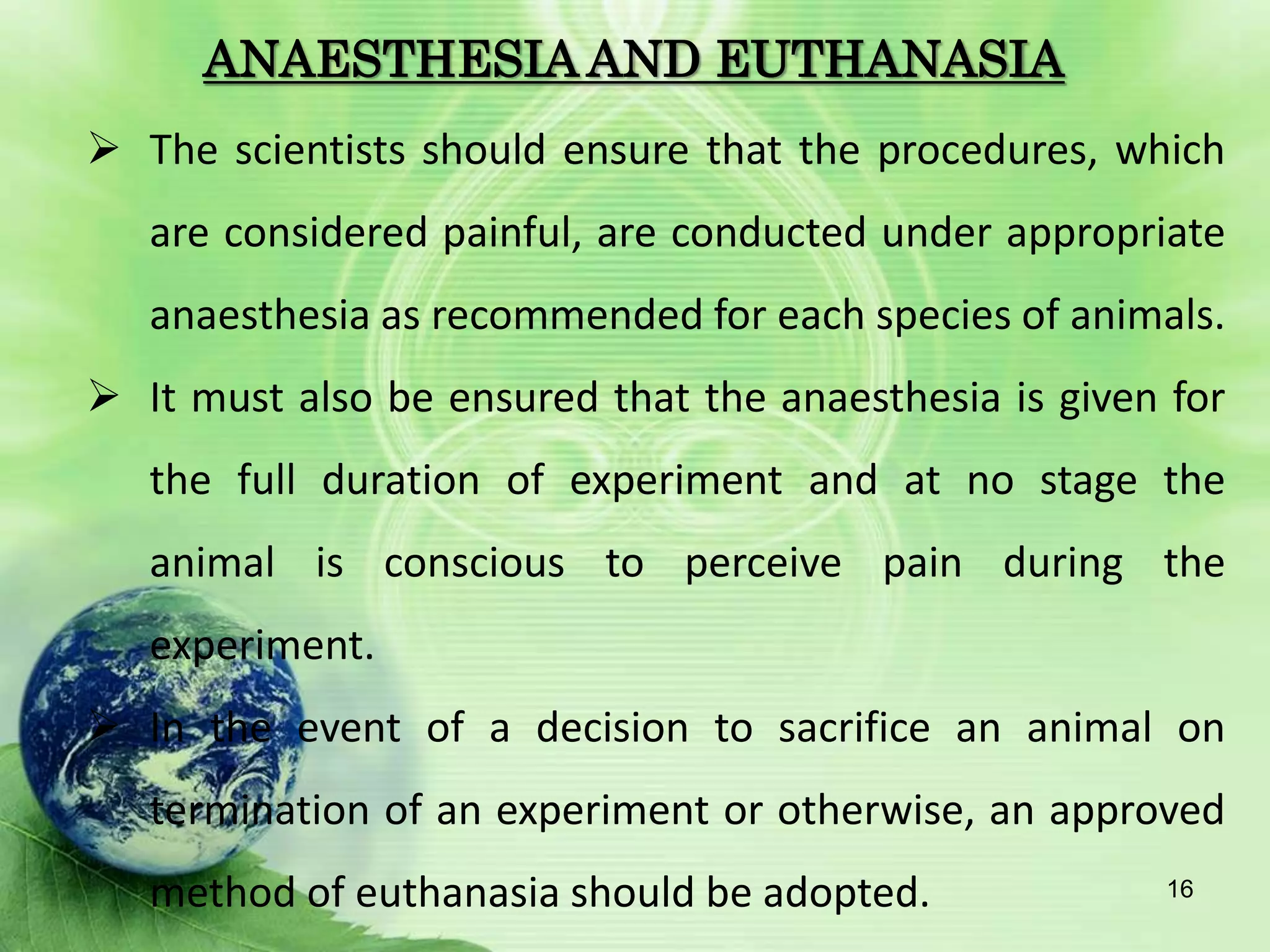 ANAESTHESIA AND EUTHANASIA
 The scientists should ensure that the procedures, which
are considered painful, are conducted under appropriate
anaesthesia as recommended for each species of animals.
 It must also be ensured that the anaesthesia is given for
the full duration of experiment and at no stage the
animal is conscious to perceive pain during the
experiment.
 In the event of a decision to sacrifice an animal on
termination of an experiment or otherwise, an approved
method of euthanasia should be adopted. 16
 