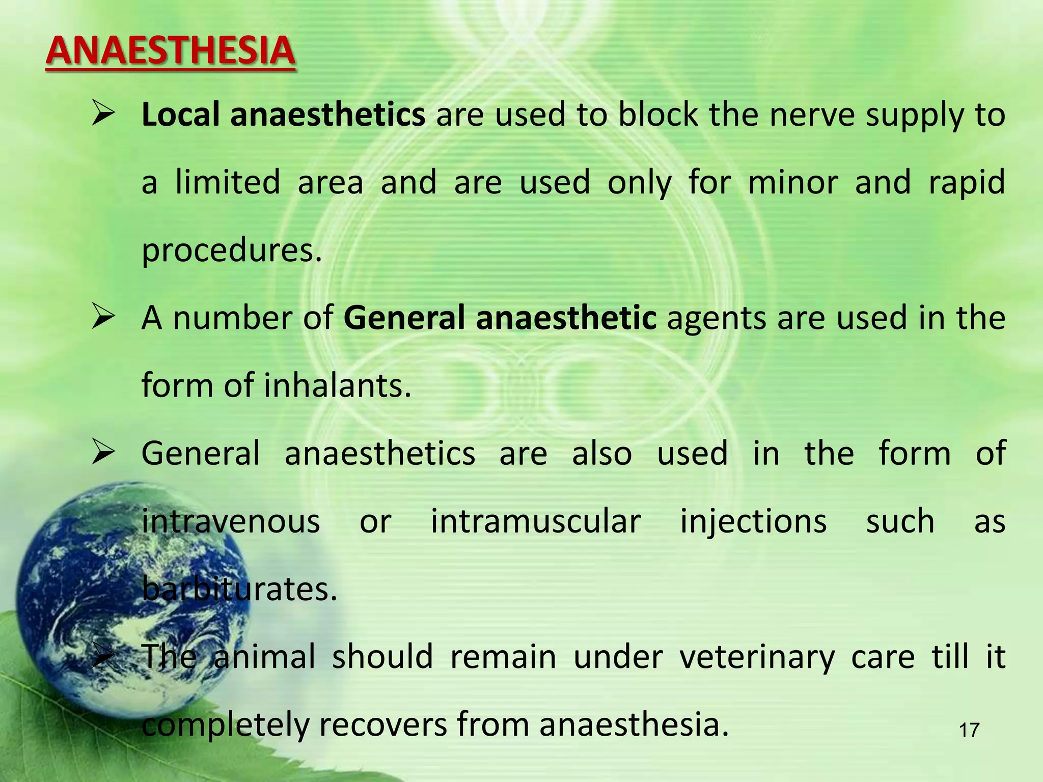 ANAESTHESIA
 Local anaesthetics are used to block the nerve supply to
a limited area and are used only for minor and rapid
procedures.
 A number of General anaesthetic agents are used in the
form of inhalants.
 General anaesthetics are also used in the form of
intravenous or intramuscular injections such as
barbiturates.
 The animal should remain under veterinary care till it
completely recovers from anaesthesia. 17
 