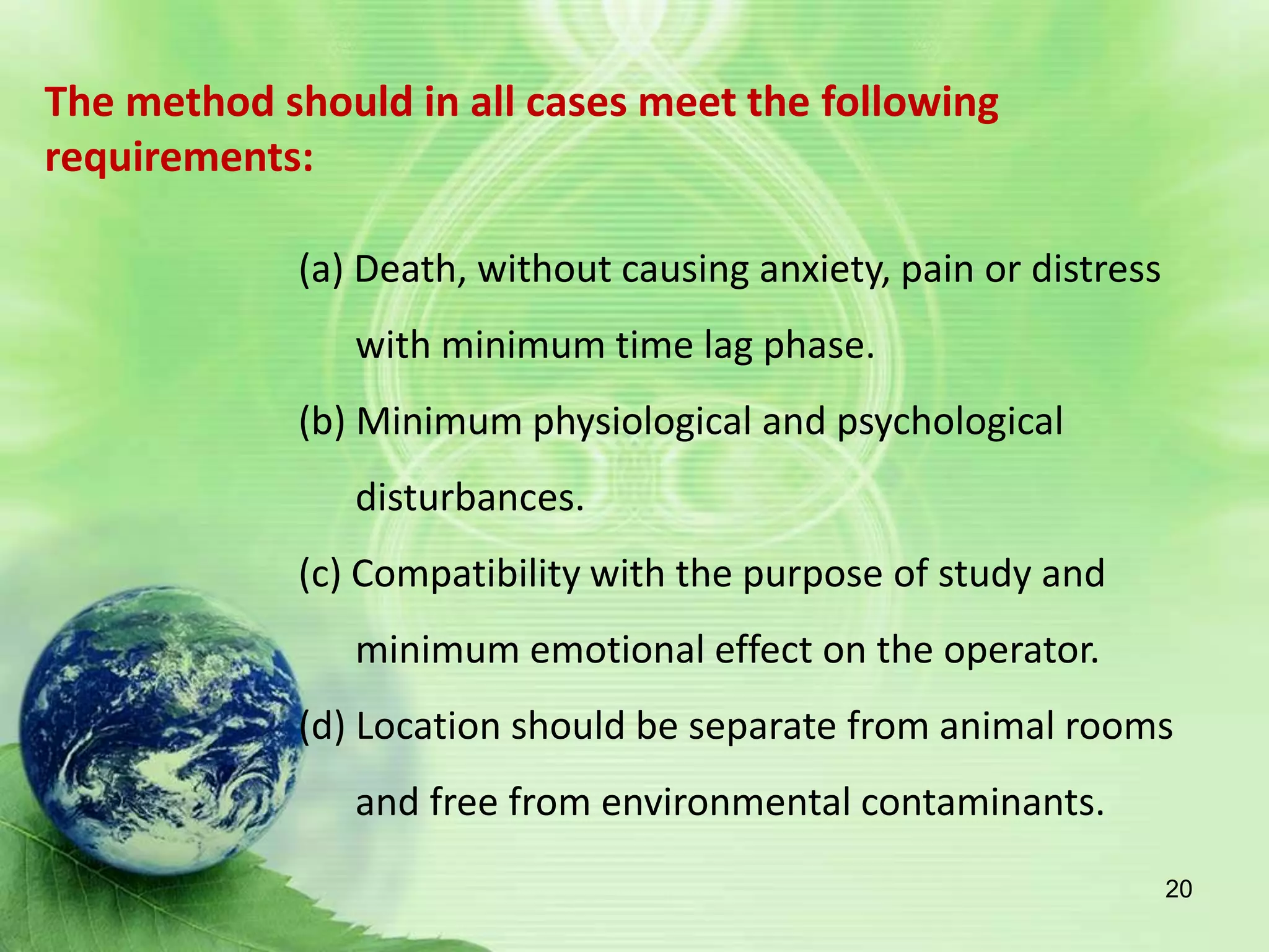The method should in all cases meet the following
requirements:
(a) Death, without causing anxiety, pain or distress
with minimum time lag phase.
(b) Minimum physiological and psychological
disturbances.
(c) Compatibility with the purpose of study and
minimum emotional effect on the operator.
(d) Location should be separate from animal rooms
and free from environmental contaminants.
20
 