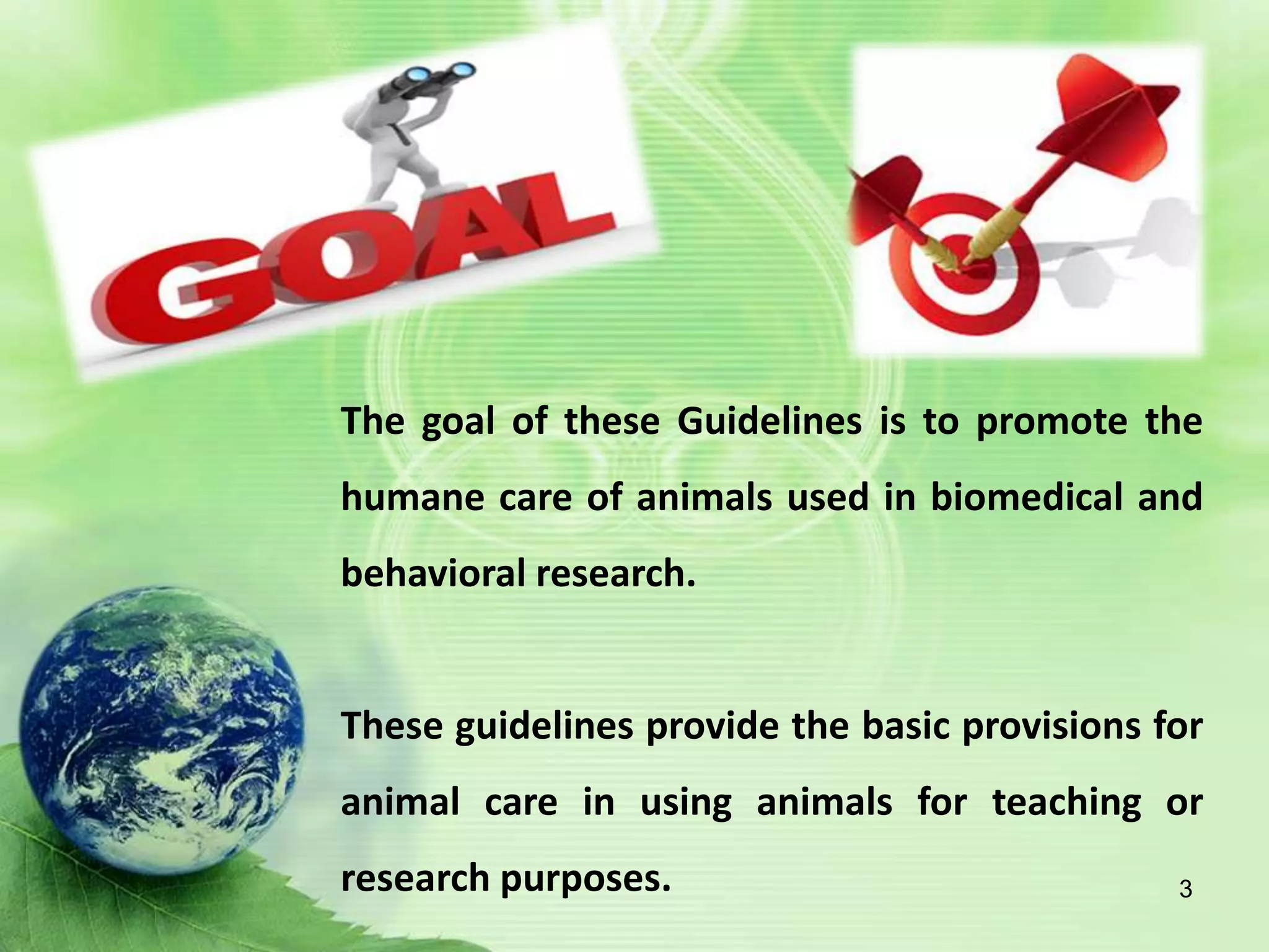 The goal of these Guidelines is to promote the
humane care of animals used in biomedical and
behavioral research.
These guidelines provide the basic provisions for
animal care in using animals for teaching or
research purposes. 3
 