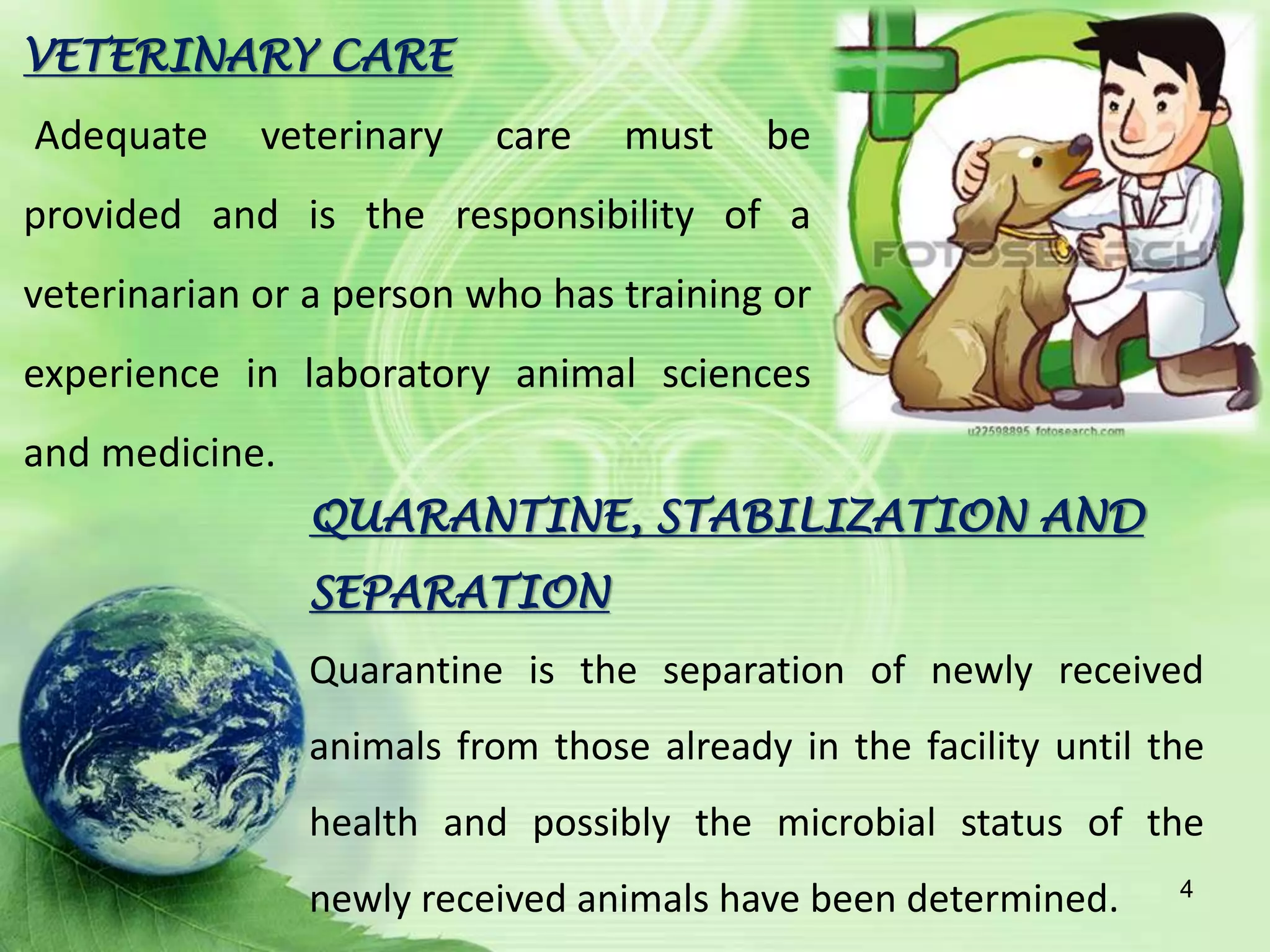 VETERINARY CARE
Adequate veterinary care must be
provided and is the responsibility of a
veterinarian or a person who has training or
experience in laboratory animal sciences
and medicine.
QUARANTINE, STABILIZATION AND
SEPARATION
Quarantine is the separation of newly received
animals from those already in the facility until the
health and possibly the microbial status of the
newly received animals have been determined. 4
 