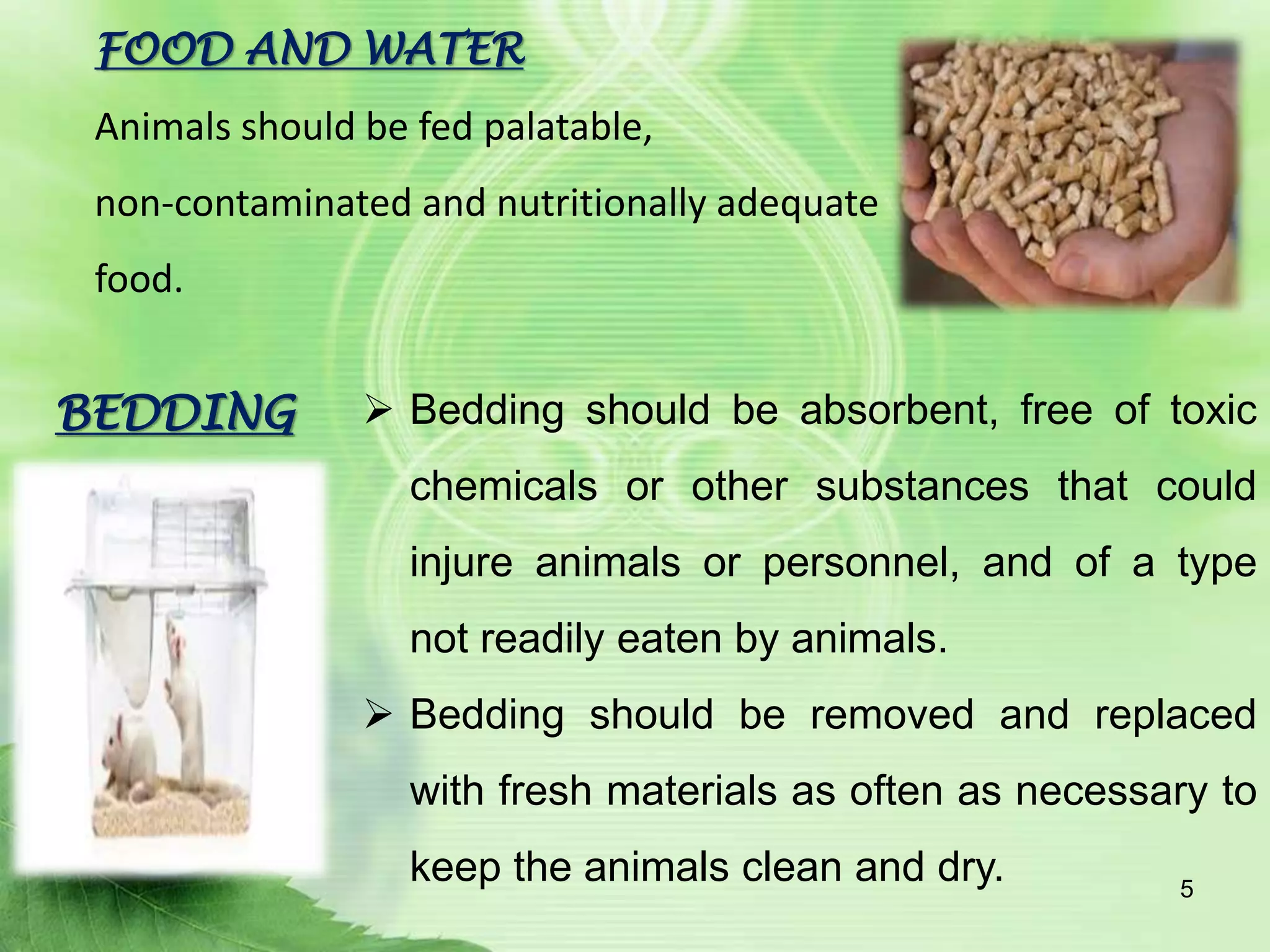 FOOD AND WATER
Animals should be fed palatable,
non-contaminated and nutritionally adequate
food.
BEDDING  Bedding should be absorbent, free of toxic
chemicals or other substances that could
injure animals or personnel, and of a type
not readily eaten by animals.
 Bedding should be removed and replaced
with fresh materials as often as necessary to
keep the animals clean and dry. 5
 