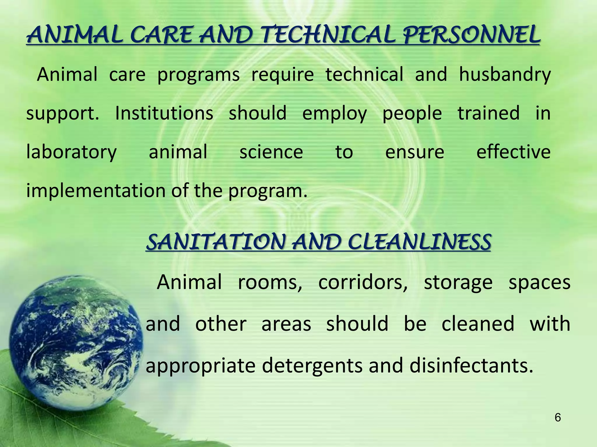 SANITATION AND CLEANLINESS
Animal rooms, corridors, storage spaces
and other areas should be cleaned with
appropriate detergents and disinfectants.
ANIMAL CARE AND TECHNICAL PERSONNEL
Animal care programs require technical and husbandry
support. Institutions should employ people trained in
laboratory animal science to ensure effective
implementation of the program.
6
 