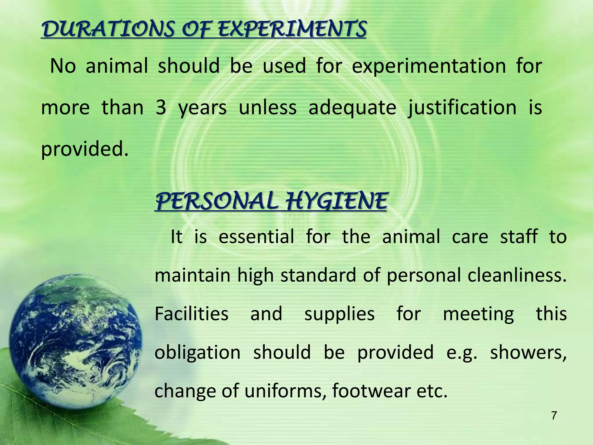 PERSONAL HYGIENE
It is essential for the animal care staff to
maintain high standard of personal cleanliness.
Facilities and supplies for meeting this
obligation should be provided e.g. showers,
change of uniforms, footwear etc.
DURATIONS OF EXPERIMENTS
No animal should be used for experimentation for
more than 3 years unless adequate justification is
provided.
7
 