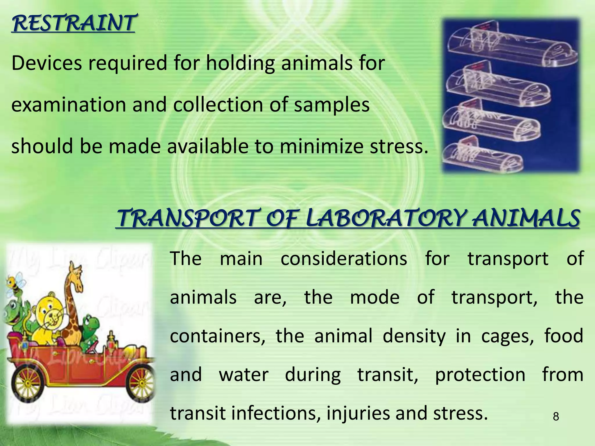 RESTRAINT
Devices required for holding animals for
examination and collection of samples
should be made available to minimize stress.
TRANSPORT OF LABORATORY ANIMALS
The main considerations for transport of
animals are, the mode of transport, the
containers, the animal density in cages, food
and water during transit, protection from
transit infections, injuries and stress. 8
 
