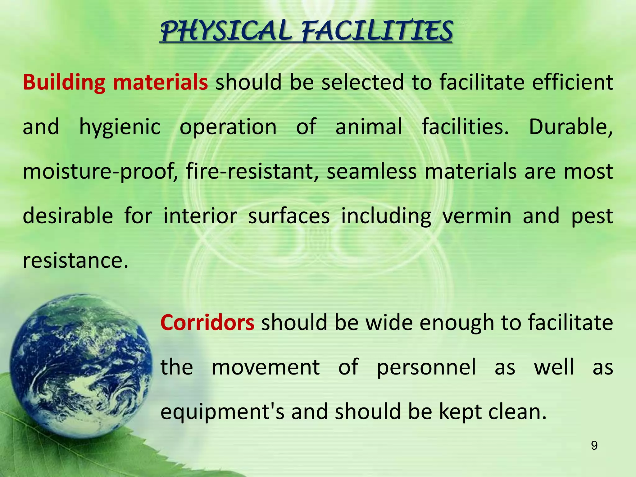 PHYSICAL FACILITIES
Building materials should be selected to facilitate efficient
and hygienic operation of animal facilities. Durable,
moisture-proof, fire-resistant, seamless materials are most
desirable for interior surfaces including vermin and pest
resistance.
Corridors should be wide enough to facilitate
the movement of personnel as well as
equipment's and should be kept clean.
9
 