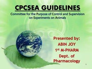 Presented by:
ABIN JOY
1st M-PHARM
Dept. of
Pharmacology
CPCSEA GUIDELINES
Committee for the Purpose of Control and Supervision
on Experiments on Animals
1
 