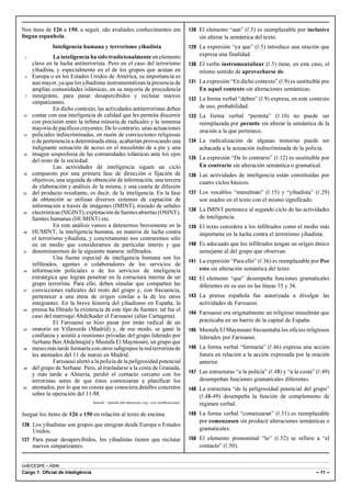 UnB/CESPE – ABIN
Cargo 1: Oficial de Inteligência – 11 –
Nos itens de 126 a 150, a seguir, são avaliados conhecimentos em
língua espanhola.
Inteligencia humana y terrorismo yihadista
La inteligencia ha sido tradicionalmente un elemento1
clave en la lucha antiterrorista. Pero en el caso del terrorismo
yihadista, y especialmente en el de los grupos que actúan en
Europa o en los Estados Unidos de América, su importancia es4
aun mayor, ya que los yihadistas instrumentalizan la presencia de
amplias comunidades islámicas, en su mayoría de procedencia
inmigrante, para pasar desapercibidos y reclutar nuevos7
simpatizantes.
En dicho contexto, las actividades antiterroristas deben
contar con una inteligencia de calidad que les permita discernir10
con precisión entre la ínfima minoría de radicales y la inmensa
mayoríadepacíficoscreyentes.Delocontrario,unasactuaciones
policiales indiscriminadas, en razón de convicciones religiosas13
o de pertenencia a determinada etnia, acabarían provocando una
indignante sensación de acoso en el musulmán de a pie y una
imagen sospechosa de las comunidades islámicas ante los ojos16
del resto de la sociedad.
Las actividades de inteligencia siguen un ciclo
compuesto por una primera fase de dirección o fijación de19
objetivos, una segunda de obtención de información, una tercera
de elaboración y análisis de la misma, y una cuarta de difusión
del producto resultante, es decir, de la inteligencia. En la fase22
de obtención se utilizan diversos sistemas de captación de
información a través de imágenes (IMINT), trazado de señales
electrónicas(SIGINT),explotacióndefuentesabiertas(OSINT),25
fuentes humanas (HUMINT) etc.
En este análisis vamos a detenernos brevemente en la
HUMINT, la inteligencia humana, en materia de lucha contra28
el terrorismo yihadista, y concretamente nos centraremos sólo
en un medio que consideramos de particular interés y que
denominaremos de la siguiente manera: infiltrados.31
Una fuente especial de inteligencia humana son los
infiltrados, agentes o colaboradores de los servicios de
información policiales o de los servicios de inteligencia34
estratégica que logran penetrar en la estructura interna de un
grupo terrorista. Para ello, deben simular que comparten las
convicciones radicales del resto del grupo y, con frecuencia,37
pertenecer a una etnia de origen similar a la de los otros
integrantes. En la breve historia del yihadismo en España, la
prensa ha filtrado la existencia de este tipo de fuentes: tal fue el40
caso del marroquí Abdelkader el Farssaoui (alias Cartagena).
El Farssaoui se hizo pasar por imán radical de un
oratorio en Villaverde (Madrid) y, de ese modo, se ganó la43
confianza y asistió a reuniones privadas del grupo liderado por
Serhane Ben Abdelmajid y Mustafa El Maymouni, un grupo que
meses más tarde formaría con otros subgrupos la red terrorista de46
los atentados del 11 de marzo en Madrid.
Farssaoui alertó a la policía de la peligrosidad potencial
del grupo de Serhane. Pero, al trasladarse a la costa de Granada,49
y más tarde a Almería, perdió el contacto cercano con los
terroristas antes de que éstos comenzaran a planificar los
atentados, por lo que no consta que conociera detalles concretos52
sobre la operación del 11-M.
Internet: <spanish-safe-democracy.org> (con modificaciones).
Juzgue los ítems de 126 a 150 en relación al texto de encima.
126 Los yihadistas son grupos que emigran desde Europa o Estados
Unidos.
127 Para pasar desapercibidos, los yihadistas tienen que reclutar
nuevos simpatizantes.
128 El elemento “aun” (R.5) es reemplazable por inclusive
sin alterar la semántica del texto.
129 La expresión “ya que” (R.5) introduce una oración que
expresa una finalidad.
130 El verbo instrumentalizar (R.5) tiene, en este caso, el
mismo sentido de aprovecharse de.
131 La expresión “En dicho contexto” (R.9) es sustituible por
En aquel contexto sin alteraciones semánticas.
132 La forma verbal “deben” (R.9) expresa, en este contexto
de uso, probabilidad.
133 La forma verbal “permita” (R.10) no puede ser
reemplazada por permite sin alterar la semántica de la
oración a la que pertenece.
134 La radicalización de algunas minorías puede ser
achacada a la actuación indiscriminada de la policía.
135 La expresión “De lo contrario” (R.12) es sustituible por
En contrario sin alteración semántica o gramatical.
136 Las actividades de inteligencia están constituidas por
cuatro ciclos básicos.
137 Los vocablos “musulmán” (R.15) y “yihadista” (R.29)
son usados en el texto con el mismo significado.
138 La IMINT pertenece al segundo ciclo de las actividades
de inteligencia.
139 El texto considera a los infiltrados como el medio más
importante en la lucha contra el terrorismo yihadista.
140 Es adecuado que los infiltrados tengan un origen étnico
semejante al del grupo que observan.
141 La expresión “Para ello” (R.36) es reemplazable por Por
esto sin alteración semántica del texto.
142 El elemento “que” desempeña funciones gramaticales
diferentes en su uso en las líneas 35 y 36.
143 La prensa española fue autorizada a divulgar las
actividades de Farssaoui.
144 Farssaoui era originalmente un religioso musulmán que
practicaba en un barrio de la capital de España.
145 Mustafa El Maymouni frecuentaba los oficios religiosos
liderados por Farssaoui.
146 La forma verbal “formaría” (R.46) expresa una acción
futura en relación a la acción expresada por la oración
anterior.
147 Las estructuras “a la policía” (R.48) y “a la costa” (R.49)
desempeñan funciones gramaticales diferentes.
148 La estructura “de la peligrosidad potencial del grupo”
(R.48-49) desempeña la función de complemento de
régimen verbal.
149 La forma verbal “comenzaran” (R.51) es reemplazable
por comenzasen sin producir alteraciones semánticas o
gramaticales.
150 El elemento pronominal “lo” (R.52) se refiere a “el
contacto” (R.50).
 