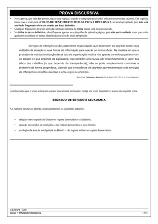 UnB/CESPE – ABIN
Cargo 1: Oficial de Inteligência – 12 –
PROVA DISCURSIVA
• Nesta prova, que vale dez pontos, faça o que se pede, usando o espaço para rascunho indicado no presente caderno. Em seguida,
transcreva o texto para a FOLHA DE TEXTO DEFINITIVO DA PROVA DISCURSIVA, no local apropriado, pois não será
avaliado fragmento de texto escrito em local indevido.
• Qualquer fragmento de texto além da extensão máxima de trinta linhas será desconsiderado.
• Na folha de texto definitivo, identifique-se apenas no cabeçalho da primeira página, pois não será avaliado texto que tenha
qualquer assinatura ou marca identificadora fora do local apropriado.
Serviços de inteligência são justamente organizações que dependem do segredo sobre seus
métodos de atuação e suas fontes de informação para operar de forma eficaz. Na medida em que o
processo de institucionalização desse tipo de organização implica não apenas um esforço para tornar-
se estável (o que depende da agilidade), mas também uma busca por reconhecimento e valor aos
olhos dos cidadãos (o que depende da transparência), não se pode simplesmente contornar o
problema de forma pragmática, dizendo que a existência de segredos governamentais e de serviços
de inteligência constitui exceção a uma regra ou princípio.
Marco Cepik. Espionagem e democracia. Rio de Janeiro: FGV, 2003, p. 16-7 (com adaptações).
Considerando que o texto acima tem caráter unicamente motivador, redija um texto dissertativo acerca do seguinte tema.
SEGREDO DE ESTADO E CIDADANIA
Ao elaborar seu texto, aborde, necessariamente, os seguintes aspectos:
< relação entre segredo de Estado no regime democrático e cidadania;
< atuação dos órgãos de inteligência no Estado democrático e seus limites;
< evolução da área de inteligência no Brasil — do regime militar ao regime democrático.
 
