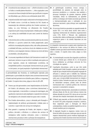 UnB/CESPE – ABIN
Cargo 1: Oficial de Inteligência – 3 –
27 A ausência de uma saída para o mar — a Bolívia localiza-se entre
os Andes e o mundo platino-brasileiro —, elites esgarçadas e uma
economia emfrancaretraçãosãofatoresquejustificamoconjunto
de dificuldades que a Bolívia vem enfrentando desde 2003.
28 A doutrina da não-intervenção, tradicional na formulação jurídica
de Estados novos e revivida na América do Sul, focada na
manutenção das soberanias políticas dos Estados nacionais, se
traduz, na crise boliviana, no alheamento dos Estados
responsáveis pelo avanço de proposições voltadas para o diálogo
e no esforço de estabilidade do país mais central da América
do Sul.
29 A dicotomia entre as elites economicamente poderosas do oriente
boliviano e o governo central dos Andes pauperizado, quase
artificial e inventada pelas próprias elites, não reflete plenamente
a realidade boliviana, com baixos níveis de cidadania em todo o
território e com migrações internas e intensas nos níveis de baixa
escolaridade e elevada pobreza.
30 A crescente importância do Brasil e da Venezuela no cenário sul-
americano, inclusive no que se refere à mediação entre partes em
crises regionais, emana da modernização econômica, da
tranqüilidade política e da projeção internacional de que gozam
os dois países, em igual proporção e legitimidade internacional.
A permeabilidade das fronteiras, as modificações operadas pela
globalização e a porosidade das relações entre economia internacional
e Estado nacional geraram novos desafios para a defesa e a segurança
do Estado. A respeito desse tema, julgue os itens de 31 a 35.
31 Fatores que são apresentados como impulsionadores do declínio
do Estado e da soberania, como o terrorismo internacional, o
crime organizado, o narcotráfico e a ameaça de espionagem, são
igualmente responsáveis pela ampliação e expansão de estruturas
de inteligência sob comando estatal em quase todo o mundo.
32 Nos Estados democráticos, cresce a demanda pela formação e
implementação de políticas governamentais voltadas para os
controles e supervisões dos serviços de inteligência.
33 Para garantir a segurança do Estado, não importa o regime
político, devendo a eficiência e a eficácia dos serviços de
inteligência sobre matérias relevantes, como o terrorismo
internacional, prevalecer sobre o princípio da transparência.
34 A globalização econômica trouxe consigo a
possibilidade de aumento da interação entre os
processos produtivos e o consumo, mas também a
presença estratégica de grandes empresas globais
vinculadas, direta ou indiretamente, ao aparelho
político e estratégico de Estados nacionais que utilizam
a internacionalização para a realização de seus
interesses nacionais e para reforçar suas capacidades
decisórias.
35 Os serviços históricos prestados na segunda metade do
século XX e no início deste século, bem como a
segurança institucional de estruturas organizacionais
como CIA, KGB e Mossad, são amplamente
reconhecidos, dada a confiança que os cidadãos de seus
respectivos países e do mundo depositam em tais
corporações.
As migrações internacionais ocupam parte importante das
diplomacias e dos serviços de defesa do Estado e dos
cidadãos comuns que atravessam fronteiras diariamente, em
todo o mundo. A respeito desse tema, julgue os itens
seguintes.
36 A criminalização crescente das migrações econômicas
e sociais denota que o direito de ir e vir da pessoa
faz-se subalterno ao privilégio universal da livre
circulação dos capitais.
37 Legislações draconianas, como as que vêm sendo
adotadas pela União Européia, expõem, por um lado, a
noção de que a função histórica da grande imigração de
africanos e asiáticos para o trabalho nas indústrias
européias do pós-guerra perdeu função histórica e, por
outro, que a reciprocidade internacional em relação à
América Latina, formada em parte por imensas levas
de desterrados europeus, perdeu valor de direito
internacional ante o realismo político dos interesses
nacionais e comunitários europeus.
38 As migrações internacionais, amenizadas no continente
africano diante do fim do ciclo belicoso interno das
últimas décadas do século XX, deixou de ser um tema
relevante das relações interestatais afro-européias.
39 O Brasil, país marcado, no fim do século XIX e início
do século XX, pelas imigrações européias e asiáticas,
fator importante para a formação do Brasil
contemporâneo, mudou seu padrão migratório ao ter-se
tornado também país de emigrantes.
40 A migração forçada ou enganosa, muitas vezes em
forma de tráfico de pessoas, ainda que seja um tema de
impacto internacional, possui modesta implicação na
segurança dos Estados nacionais neste início de século.
 