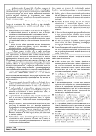 UnB/CESPE – ABIN
Cargo 1: Oficial de Inteligência – 5 –
Ainda em meados do século XX, o Brasil era composto de
manchasdeadensamentoeconômicoisoladasentresieorientadaspara
o mercado exterior, o que revelava sua feição espacial herdada de um
processo de ocupação que deixou marcas diferenciadas no extenso
território nacional, conforme se desdobravam, com grande
descontinuidade temporal e geográfica, os diversos ciclos econômicos
voltados para a exportação.
IBGE. Brasil em números, v. 14, 2006, p. 45 (com adaptações).
Acerca da organização do espaço brasileiro e das atividades
econômicas desenvolvidas no território nacional, julgue os itens
subseqüentes.
53 Sobre a “feição espacial herdada de um processo de ocupação”,
a industrialização promoveu a desconexão entre as regiões
brasileiras, acentuando a supremacia econômica do Sudeste.
54 A“grandedescontinuidadetemporalegeográfica”mencionadano
texto explica-se pelo processo de ocupação territorial em que foi
privilegiada a atividade agrícola, espalhada nas diversas regiões
do país.
55 O padrão de rede urbana encontrado no país, hierarquizado
segundo o tamanho das cidades, espelha a integração e a
articulação de todo o território nacional.
Perduram imagens obsoletas sobre a região amazônica,
verdadeiros mitos. Não apenas os mitos tradicionais da terra exótica
e dos espaços vazios, mas também mitos recentes que obscurecem a
realidade regional e dificultam a elaboração de políticas públicas
adequadas ao seu desenvolvimento. Nas últimas décadas do século
XX, mudanças bem mais drásticas ocorreram na região, tanto no que
se refere a aspectos políticos e econômicos quanto no que diz respeito
a políticas públicas. As populações regionais se organizam e se tornam
atores políticos significativos, a cooperação internacional financeira
e tecnocientíficaassumeinfluênciacrescente, e o terceiro setor emerge
como mediador de interesses diversos, reduzindo o papel do Estado.
B. K.. Becker. Amazônia: nova geografia, nova política regional e nova escala de ação. In: M. Coy e
Kohlhepp (Coords.). Amazônia sustentável. Garamond, 2005, p. 23-4 (com adaptações).
Tendo o texto acima como referência inicial, julgue os próximos itens,
acerca das transformações político-econômicas que têm ocorrido na
região amazônica.
56 A forma de ocupação da amazônia mudou, e a valorização de seus
produtos extrativos no mercado internacional, que persiste na
atualidade, determina a ocorrência de novos ciclos econômicos.
57 A implementação de novas políticas regionais trouxe como
conseqüência para a Amazônia a desarticulação dessa região da
dinâmica socioeconômica no Brasil, prevalecendo, então, os
interesses locais, isto é, da própria região.
58 O aproveitamento da vastidão das terras da região amazônica por
meio da alocação de pequenos produtores rurais, na segunda
metade do século XX, desencadeou intenso fluxo migratório para
a região.
59 Na região amazônica, a desconcentração da propriedade da terra,
decorrente da ocupação desta por pequenos agricultores,
direcionadosporprogramasdeassentamentoimplementadostanto
pelo Estado, no caso do Programa Integrado de Colonização,
quanto pela iniciativa particular, tornou a estrutura fundiária da
Amazônia diferente da de outras regiões do país, em que existem
os conflitos agrários.
60 Na Amazônia, o avanço da fronteira agrícola ocorre por meio da
recuperação das áreas degradadas utilizadas para o cultivo de
produtos, cuja exportação representa uma forma de inserção do
Brasil no mercado internacional.
Com relação ao processo de modernização agrícola
brasileira e suas implicações, julgue os itens subseqüentes.
61 Embora sejam evidentes os esforços de modernização
das atividades no campo, o aumento do volume da
produção brasileira decorre do aumento da área de terra
cultivada.
62 Resultante da maior inserção do país no contexto
internacional, a modernização agrícola, com a
conseqüente queda da necessidade de trabalho humano
no campo, contribuiu para o processo de urbanização
no Brasil.
63 O desenvolvimento agrícola ocorrido no Brasil coloca-
o como provedor de bens primários para o mercado
mundial, já que o país apresenta incipiente nível de
industrialização.
64 No Brasil, as mudanças nos padrões produtivos geram
efeitos sociais, tais como o desemprego, o subemprego
e a migração inter e intra-regional.
65 Os conflitos pela posse de terra no Brasil ocorrem tanto
nas áreas tradicionais de produção agropecuária como
nas novas áreas de expansão agrícola, a exemplo da
região Centro-Oeste.
Julgue os seguintes itens, relativos à legislação de interesse
da atividade de inteligência.
66 O SBI, em suas ações, deve cumprir e preservar os
direitos e garantias individuais e demais dispositivos da
CF e das leis ordinárias, mas não os derivados de
tratados, convenções, acordos e ajustes internacionais,
tendo em vista que o SBI tem como fundamento a
preservação da soberania nacional.
67 As unidades da Federação podem compor o SBI,
mediante ajustes específicos e convênios, ouvido o
competente órgão de controle externo da atividade de
inteligência.
68 À ABIN compete planejar e executar ações, inclusive
sigilosas, relativas à obtenção e análise de dados para a
produção de conhecimentos destinados a assessorar o
presidente da República e, em face da natureza sigilosa
das ações, a ABIN pode decretar a interceptação das
comunicações telefônicas de suspeitos.
69 Consideram-se conhecimentos sensíveis, cujo
planejamento e execução compete à ABIN, aqueles
relacionados a dados ilícitos e sigilosos, para fins de
assessoramento ao presidente da República.
70 O DISBI terá por atribuição coordenar a articulação do
fluxo de dados e informações oportunas e de interesse
da atividade de inteligência do Estado, com a finalidade
de subsidiar o presidente da República em seu processo
decisório.
71 Entende-se por contra-inteligência a atividade do
DISBI destinada a inutilizar informações sigilosas que
foram obtidas com a finalidade de subsidiar o
presidente da República em seu processo decisório e
que não são mais necessárias.
 