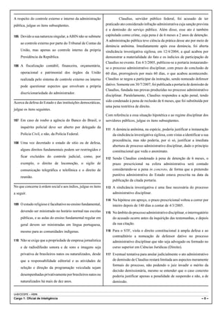 UnB/CESPE – ABIN
Cargo 1: Oficial de Inteligência – 8 –
A respeito do controle externo e interno da administração
pública, julgue os itens subseqüentes.
105 Devido a sua natureza singular, a ABIN não se submete
ao controle externo por parte do Tribunal de Contas da
União, mas apenas ao controle interno da própria
Presidência da República.
106 A fiscalização contábil, financeira, orçamentária,
operacional e patrimonial dos órgãos da União
realizada pelo sistema de controle externo ou interno
pode questionar aspectos que envolvam a própria
discricionariedade do administrador.
Acerca da defesa do Estado e das instituições democráticas,
julgue os itens seguintes.
107 Em caso de roubo a agência do Banco do Brasil, o
inquérito policial deve ser aberto por delegado da
Polícia Civil, e não, da Polícia Federal.
108 Uma vez decretado o estado de sítio ou de defesa,
alguns direitos fundamentais podem ser restringidos e
ficar excluídos do controle judicial, como, por
exemplo, o direito de locomoção, o sigilo de
comunicação telegráfica e telefônica e o direito de
reunião.
No que concerne à ordem social e aos índios, julgue os itens
a seguir.
109 O estudo religioso é facultativo no ensino fundamental,
devendo ser ministrado no horário normal nas escolas
públicas, e as aulas do ensino fundamental regular em
geral devem ser ministradas em língua portuguesa,
mesmo para as comunidades indígenas.
110 Não se exige que a propriedade de empresa jornalística
e de radiodifusão sonora e de sons e imagens seja
privativa de brasileiros natos ou naturalizados, desde
que a responsabilidade editorial e as atividades de
seleção e direção da programação veiculada sejam
desempenhadasprivativamenteporbrasileirosnatosou
naturalizados há mais de dez anos.
Claudius, servidor público federal, foi acusado de ter
praticado ato considerado infração administrativa cuja sanção prevista
é a demissão do serviço público. Além disso, esse ato é também
capitulado como crime, cuja pena é de 6 meses a 2 anos de detenção.
A administração pública teve ciência da prática desse ato por meio de
denúncia anônima. Imediatamente após essa denúncia, foi aberta
sindicância investigativa sigilosa, em 12/4/2004, a qual acabou por
demonstrar a materialidade do fato e os indícios de participação de
Claudius no evento. Em 4/3/2005, publicou-se a portaria instaurando-
se o processo administrativo disciplinar, com prazo de conclusão de
60 dias, prorrogáveis por mais 60 dias, o que acabou acontecendo.
Claudius se negou a participar da instrução, sendo nomeado defensor
dativo. Somente em 30/7/2007, foi publicada a portaria de demissão de
Claudius, fundada nas provas produzidas no processo administrativo
disciplinar. Paralelamente, Claudius respondeu a ação penal, tendo
sido condenado à pena de reclusão de 6 meses, que foi substituída por
uma pena restritiva de direito.
Com referência a essa situação hipotética e ao regime disciplinar dos
servidores públicos, julgue os itens subseqüentes.
111 A denúncia anônima, na espécie, poderia justificar a instauração
da sindicância investigativa sigilosa, com vistas a identificar a sua
procedência, mas não poderia, por si só, justificar a imediata
abertura de processo administrativo disciplinar, dado o princípio
constitucional que veda o anonimato.
112 Sendo Claudius condenado à pena de detenção de 6 meses, o
prazo prescricional na esfera administrativa será contado
considerando-se a pena in concreto, de forma que a pretensão
punitiva administrativa do Estado estava prescrita na data da
publicação da citada portaria.
113 A sindicância investigativa é uma fase necessária do processo
administrativo disciplinar.
114 Na hipótese em apreço, o prazo prescricional voltou a correr por
inteiro depois de 140 dias a contar de 4/3/2005.
115 Noâmbitodoprocessoadministrativodisciplinar,ointerrogatório
do acusado ocorre antes da inquirição das testemunhas, e depois
da sua citação.
116 Para o STF, viola o direito constitucional à ampla defesa e ao
contraditório a nomeação de defensor dativo no processo
administrativo disciplinar que não seja advogado ou formado no
curso superior em Ciências Jurídicas (Direito).
117 Eventual tentativa para anular judicialmente o ato administrativo
de demissão de Claudius restará limitada aos aspectos meramente
formais do processo, não podendo o juiz invadir o mérito da
decisão demissionária, mesmo se entender que o caso concreto
poderia justificar apenas a penalidade de suspensão e não, a de
demissão.
 