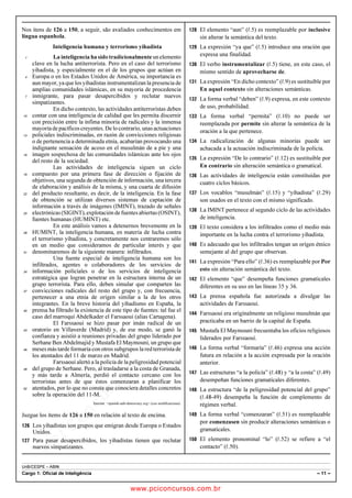 pcimarkpci MDAwMDowMDAwOjAwMDA6MDAwMDowMDAwOmZmZmY6YjNiZjplOTdh:U2F0LCAwMyBGZWIgMjAxOCAyMzo0OTowNiAtMDIwMA==
UnB/CESPE – ABIN
Cargo 1: Oficial de Inteligência – 11 –
Nos itens de 126 a 150, a seguir, são avaliados conhecimentos em
língua espanhola.
Inteligencia humana y terrorismo yihadista
La inteligencia ha sido tradicionalmente un elemento1
clave en la lucha antiterrorista. Pero en el caso del terrorismo
yihadista, y especialmente en el de los grupos que actúan en
Europa o en los Estados Unidos de América, su importancia es4
aun mayor, ya que los yihadistas instrumentalizan la presencia de
amplias comunidades islámicas, en su mayoría de procedencia
inmigrante, para pasar desapercibidos y reclutar nuevos7
simpatizantes.
En dicho contexto, las actividades antiterroristas deben
contar con una inteligencia de calidad que les permita discernir10
con precisión entre la ínfima minoría de radicales y la inmensa
mayoríadepacíficoscreyentes.Delocontrario,unasactuaciones
policiales indiscriminadas, en razón de convicciones religiosas13
o de pertenencia a determinada etnia, acabarían provocando una
indignante sensación de acoso en el musulmán de a pie y una
imagen sospechosa de las comunidades islámicas ante los ojos16
del resto de la sociedad.
Las actividades de inteligencia siguen un ciclo
compuesto por una primera fase de dirección o fijación de19
objetivos, una segunda de obtención de información, una tercera
de elaboración y análisis de la misma, y una cuarta de difusión
del producto resultante, es decir, de la inteligencia. En la fase22
de obtención se utilizan diversos sistemas de captación de
información a través de imágenes (IMINT), trazado de señales
electrónicas(SIGINT),explotacióndefuentesabiertas(OSINT),25
fuentes humanas (HUMINT) etc.
En este análisis vamos a detenernos brevemente en la
HUMINT, la inteligencia humana, en materia de lucha contra28
el terrorismo yihadista, y concretamente nos centraremos sólo
en un medio que consideramos de particular interés y que
denominaremos de la siguiente manera: infiltrados.31
Una fuente especial de inteligencia humana son los
infiltrados, agentes o colaboradores de los servicios de
información policiales o de los servicios de inteligencia34
estratégica que logran penetrar en la estructura interna de un
grupo terrorista. Para ello, deben simular que comparten las
convicciones radicales del resto del grupo y, con frecuencia,37
pertenecer a una etnia de origen similar a la de los otros
integrantes. En la breve historia del yihadismo en España, la
prensa ha filtrado la existencia de este tipo de fuentes: tal fue el40
caso del marroquí Abdelkader el Farssaoui (alias Cartagena).
El Farssaoui se hizo pasar por imán radical de un
oratorio en Villaverde (Madrid) y, de ese modo, se ganó la43
confianza y asistió a reuniones privadas del grupo liderado por
Serhane Ben Abdelmajid y Mustafa El Maymouni, un grupo que
meses más tarde formaría con otros subgrupos la red terrorista de46
los atentados del 11 de marzo en Madrid.
Farssaoui alertó a la policía de la peligrosidad potencial
del grupo de Serhane. Pero, al trasladarse a la costa de Granada,49
y más tarde a Almería, perdió el contacto cercano con los
terroristas antes de que éstos comenzaran a planificar los
atentados, por lo que no consta que conociera detalles concretos52
sobre la operación del 11-M.
Internet: spanish-safe-democracy.org (con modificaciones).
Juzgue los ítems de 126 a 150 en relación al texto de encima.
 Los yihadistas son grupos que emigran desde Europa o Estados
Unidos.
 Para pasar desapercibidos, los yihadistas tienen que reclutar
nuevos simpatizantes.
 El elemento “aun” (R.5) es reemplazable por inclusive
sin alterar la semántica del texto.
 La expresión “ya que” (R.5) introduce una oración que
expresa una finalidad.
 El verbo instrumentalizar (R.5) tiene, en este caso, el
mismo sentido de aprovecharse de.
 La expresión “En dicho contexto” (R.9) es sustituible por
En aquel contexto sin alteraciones semánticas.
 La forma verbal “deben” (R.9) expresa, en este contexto
de uso, probabilidad.
 La forma verbal “permita” (R.10) no puede ser
reemplazada por permite sin alterar la semántica de la
oración a la que pertenece.
 La radicalización de algunas minorías puede ser
achacada a la actuación indiscriminada de la policía.
 La expresión “De lo contrario” (R.12) es sustituible por
En contrario sin alteración semántica o gramatical.
 Las actividades de inteligencia están constituidas por
cuatro ciclos básicos.
 Los vocablos “musulmán” (R.15) y “yihadista” (R.29)
son usados en el texto con el mismo significado.
 La IMINT pertenece al segundo ciclo de las actividades
de inteligencia.
 El texto considera a los infiltrados como el medio más
importante en la lucha contra el terrorismo yihadista.
 Es adecuado que los infiltrados tengan un origen étnico
semejante al del grupo que observan.
 La expresión “Para ello” (R.36) es reemplazable por Por
esto sin alteración semántica del texto.
 El elemento “que” desempeña funciones gramaticales
diferentes en su uso en las líneas 35 y 36.
 La prensa española fue autorizada a divulgar las
actividades de Farssaoui.
 Farssaoui era originalmente un religioso musulmán que
practicaba en un barrio de la capital de España.
 Mustafa El Maymouni frecuentaba los oficios religiosos
liderados por Farssaoui.
 La forma verbal “formaría” (R.46) expresa una acción
futura en relación a la acción expresada por la oración
anterior.
 Las estructuras “a la policía” (R.48) y “a la costa” (R.49)
desempeñan funciones gramaticales diferentes.
 La estructura “de la peligrosidad potencial del grupo”
(R.48-49) desempeña la función de complemento de
régimen verbal.
 La forma verbal “comenzaran” (R.51) es reemplazable
por comenzasen sin producir alteraciones semánticas o
gramaticales.
 El elemento pronominal “lo” (R.52) se refiere a “el
contacto” (R.50).
www.pciconcursos.com.br
 