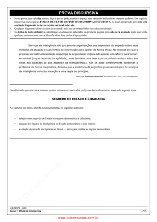 pcimarkpci MDAwMDowMDAwOjAwMDA6MDAwMDowMDAwOmZmZmY6YjNiZjplOTdh:U2F0LCAwMyBGZWIgMjAxOCAyMzo0OTowNiAtMDIwMA==
UnB/CESPE – ABIN
Cargo 1: Oficial de Inteligência – 12 –
PROVA DISCURSIVA
• Nesta prova, que vale dez pontos, faça o que se pede, usando o espaço para rascunho indicado no presente caderno. Em seguida,
transcreva o texto para a FOLHA DE TEXTO DEFINITIVO DA PROVA DISCURSIVA, no local apropriado, pois não será
avaliado fragmento de texto escrito em local indevido.
• Qualquer fragmento de texto além da extensão máxima de trinta linhas será desconsiderado.
• Na folha de texto definitivo, identifique-se apenas no cabeçalho da primeira página, pois não será avaliado texto que tenha
qualquer assinatura ou marca identificadora fora do local apropriado.
Serviços de inteligência são justamente organizações que dependem do segredo sobre seus
métodos de atuação e suas fontes de informação para operar de forma eficaz. Na medida em que o
processo de institucionalização desse tipo de organização implica não apenas um esforço para tornar-
se estável (o que depende da agilidade), mas também uma busca por reconhecimento e valor aos
olhos dos cidadãos (o que depende da transparência), não se pode simplesmente contornar o
problema de forma pragmática, dizendo que a existência de segredos governamentais e de serviços
de inteligência constitui exceção a uma regra ou princípio.
Marco Cepik. Espionagem e democracia. Rio de Janeiro: FGV, 2003, p. 16-7 (com adaptações).
Considerando que o texto acima tem caráter unicamente motivador, redija um texto dissertativo acerca do seguinte tema.
SEGREDO DE ESTADO E CIDADANIA
Ao elaborar seu texto, aborde, necessariamente, os seguintes aspectos:
 relação entre segredo de Estado no regime democrático e cidadania;
 atuação dos órgãos de inteligência no Estado democrático e seus limites;
 evolução da área de inteligência no Brasil — do regime militar ao regime democrático.
www.pciconcursos.com.br
 