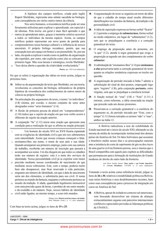 pcimarkpci MDAwMDowMDAwOjAwMDA6MDAwMDowMDAwOmZmZmY6YjNiZjplOTdh:U2F0LCAwMyBGZWIgMjAxOCAyMzo0OTowNiAtMDIwMA==
UnB/CESPE – ABIN
Cargo 1: Oficial de Inteligência – 2 –
A hipótese dos campos mórficos, criada pelo inglês1
Rupert Sheldrake, representa uma salutar sacudida na biologia,
com conseqüências em vários outros ramos da ciência.
Nos seres humanos, a ressonância mórfica pode ser uma4
ferramenta utilíssima para explicar o aprendizado, em especial o
de idiomas. Pela teoria, em geral é mais fácil aprender o que
outros já aprenderam antes, graças à memória coletiva acessível7
a todos os indivíduos da mesma espécie. Assim, os campos
mórficos podem representar um novo ponto de partida para
compreendermos nossa herança cultural e a influência de nossos10
ancestrais. O próprio biólogo reconhece, porém, que sua
concepção tem um espaço em branco a ser preenchido. Se, por um
lado, ela ajuda a explicar o modo como os padrões de organização13
são repetidos, por outro, não explicita como eles se colocam em
primeiro lugar. Mas essa lacuna é estratégica, revela Sheldrake:
“Isso deixa aberta a questão da criatividade evolucionária.”16
Planeta, ago./ 2005 (com adaptações).
No que se refere à organização das idéias no texto acima, julgue os
próximos itens.
 Infere-se da argumentação do texto que Sheldrake, em sua teoria,
revoluciona os conceitos da biologia, utilizando-se da própria
hipótese de ressonância dos conhecimentos de outros ramos da
ciência na própria biologia.
 Na articulação dos argumentos do texto, o termo “os indivíduos”
(R.8) retoma, por coesão, o mesmo conjunto de seres antes
designados como “seres humanos” (R.4).
 A flexão de primeira pessoa do plural em “compreendermos”
(R.10) indica que o sujeito da oração em que esse verbo ocorre é
diferente do sujeito da oração anterior.
 A conjunção “Se” (R.12) inicia uma oração que apresenta uma
condição para a realização do que se afirma na oração principal.
Um homem do século XVI ou XVII ficaria espantado1
com as exigências de identidade civil a que nós nos submetemos
com naturalidade. Assim que nossas crianças começam a falar,
ensinamos-lhes seu nome, o nome de seus pais e sua idade.4
Quando arranjarem seu primeiro emprego, junto com sua carteira
de trabalho, receberão um número de inscrição que passará a
acompanhar seu nome. Um dia chegará em que todos os cidadãos7
terão seu número de registro: esta é a meta dos serviços de
identidade. Nossa personalidade civil já se exprime com maior
precisão mediante nossas coordenadas de nascimento do que10
mediante nosso sobrenome. Este, com o tempo, poderia muito
bem não desaparecer, mas ficar reservado à vida particular,
enquanto um número de identidade, em que a data de nascimento13
seria um dos elementos, o substituiria para uso civil. O nome
pertence ao mundo da fantasia, enquanto osobrenomepertence ao
mundo da tradição. A idade, quantidade legalmente mensurável16
com uma precisão quase de horas, é produto de um outro mundo,
o da exatidão e do número. Hoje, nossos hábitos de identidade
civil estão ligados, ao mesmo tempo, a esses três mundos.19
Philippe Ariès. História social da criança e da família.
Dora Flaksman (Trad.), p. 1-2 (com adaptações).
Com base no texto acima, julgue os itens de 19 a 25.
 A argumentação do texto se organiza em torno da idéia
de que o cidadão do tempo atual recebe diferentes
identificações nos mundos da fantasia, da tradição e da
personalidade civil.
 A idéia de suposição expressa na forma verbal “ficaria”
(R.1) permite o emprego de submetermos, forma verbal
no modo subjuntivo, em lugar de “submetemos” (R.2),
sem que se prejudiquem a coerência e a correção
gramatical do texto.
 O emprego da preposição antes do pronome, em
“a que” (R.2), atende à regra gramatical que exige a
preposição a regendo um dos complementos do verbo
submeter.
 Asubstituiçãode“ensinamos-lhes”(R.4)porensinamos
a elas preservaria tanto a correção gramatical do texto
quanto as relações semânticas expressas no trecho em
questão.
 A organização do período iniciado à linha 7 admite a
substituição do sinal de dois-pontos, empregado logo
após “registro” (R.8), pela conjunção portanto, entre
vírgulas, sem que se prejudique a coerência textual.
 A função textual de “esta” (R.8) e “Este” (R.11) é
retomar, como referente, a idéia enunciada na oração
que precede cada um desses pronomes.
 Preservam-se a correção gramatical e a coerência do
argumento se, do período iniciado por “Este, com o
tempo” (R.11) forem retirados os termos “não” e “mas”,
ambos na linha 12.
A Bolívia radicalizou a tese da volubilidade do
Estado nacional até o início do século XXI, afastando-se ela
mesma da média de recomposição institucional dos demais
países da América do Sul. Os fatos bolivianos que assustam
o brasileiro médio nesses dias e as preocupações naturais
ante a iminência do corte de suprimento de gás ou dos riscos
de uma guerra civil na fronteira porosa, seca e imensa que o
Brasil compartilha com aquele país expõem as dificuldades
que permanecem para a formação de instituições do Estado
moderno de direito do outro lado da fronteira.
José Flávio Sombra Saraiva. Duas nações e um Estado imperfeito.
In: Correio Braziliense, 13/9/2008, p. 23 (com adaptações).
Tomando o texto acima como referência inicial, julgue os
itens de 26 a 30, relativos à instabilidade política na Bolívia,
suas raízes históricas e seus desdobramentos recentes, bem
como suas conseqüências para o processo de integração em
curso na América do Sul.
 ABolívia,apesar de isolada no contexto sul-americano,
vem buscando desenvolver um sistema de alianças
extracontinentais seguras com parceiros internacionais
confiáveis e apreciados por todas as liderançaspolíticas
da UNASUL.
www.pciconcursos.com.br
 