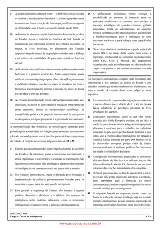 pcimarkpci MDAwMDowMDAwOjAwMDA6MDAwMDowMDAwOmZmZmY6YjNiZjplOTdh:U2F0LCAwMyBGZWIgMjAxOCAyMzo0OTowNiAtMDIwMA==
UnB/CESPE – ABIN
Cargo 1: Oficial de Inteligência – 3 –
 A ausência de uma saída para o mar — a Bolívia localiza-se entre
os Andes e o mundo platino-brasileiro —, elites esgarçadas e uma
economia emfrancaretraçãosãofatoresquejustificamoconjunto
de dificuldades que a Bolívia vem enfrentando desde 2003.
 A doutrina da não-intervenção, tradicional na formulação jurídica
de Estados novos e revivida na América do Sul, focada na
manutenção das soberanias políticas dos Estados nacionais, se
traduz, na crise boliviana, no alheamento dos Estados
responsáveis pelo avanço de proposições voltadas para o diálogo
e no esforço de estabilidade do país mais central da América
do Sul.
 A dicotomia entre as elites economicamente poderosas do oriente
boliviano e o governo central dos Andes pauperizado, quase
artificial e inventada pelas próprias elites, não reflete plenamente
a realidade boliviana, com baixos níveis de cidadania em todo o
território e com migrações internas e intensas nos níveis de baixa
escolaridade e elevada pobreza.
 A crescente importância do Brasil e da Venezuela no cenário sul-
americano, inclusive no que se refere à mediação entre partes em
crises regionais, emana da modernização econômica, da
tranqüilidade política e da projeção internacional de que gozam
os dois países, em igual proporção e legitimidade internacional.
A permeabilidade das fronteiras, as modificações operadas pela
globalização e a porosidade das relações entre economia internacional
e Estado nacional geraram novos desafios para a defesa e a segurança
do Estado. A respeito desse tema, julgue os itens de 31 a 35.
 Fatores que são apresentados como impulsionadores do declínio
do Estado e da soberania, como o terrorismo internacional, o
crime organizado, o narcotráfico e a ameaça de espionagem, são
igualmente responsáveis pela ampliação e expansão de estruturas
de inteligência sob comando estatal em quase todo o mundo.
 Nos Estados democráticos, cresce a demanda pela formação e
implementação de políticas governamentais voltadas para os
controles e supervisões dos serviços de inteligência.
 Para garantir a segurança do Estado, não importa o regime
político, devendo a eficiência e a eficácia dos serviços de
inteligência sobre matérias relevantes, como o terrorismo
internacional, prevalecer sobre o princípio da transparência.
 A globalização econômica trouxe consigo a
possibilidade de aumento da interação entre os
processos produtivos e o consumo, mas também a
presença estratégica de grandes empresas globais
vinculadas, direta ou indiretamente, ao aparelho
político e estratégico de Estados nacionais que utilizam
a internacionalização para a realização de seus
interesses nacionais e para reforçar suas capacidades
decisórias.
 Os serviços históricos prestados na segunda metade do
século XX e no início deste século, bem como a
segurança institucional de estruturas organizacionais
como CIA, KGB e Mossad, são amplamente
reconhecidos, dada a confiança que os cidadãos de seus
respectivos países e do mundo depositam em tais
corporações.
As migrações internacionais ocupam parte importante das
diplomacias e dos serviços de defesa do Estado e dos
cidadãos comuns que atravessam fronteiras diariamente, em
todo o mundo. A respeito desse tema, julgue os itens
seguintes.
 A criminalização crescente das migrações econômicas
e sociais denota que o direito de ir e vir da pessoa
faz-se subalterno ao privilégio universal da livre
circulação dos capitais.
 Legislações draconianas, como as que vêm sendo
adotadas pela União Européia, expõem, por um lado, a
noção de que a função histórica da grande imigração de
africanos e asiáticos para o trabalho nas indústrias
européias do pós-guerra perdeu função histórica e, por
outro, que a reciprocidade internacional em relação à
América Latina, formada em parte por imensas levas
de desterrados europeus, perdeu valor de direito
internacional ante o realismo político dos interesses
nacionais e comunitários europeus.
 As migrações internacionais, amenizadas no continente
africano diante do fim do ciclo belicoso interno das
últimas décadas do século XX, deixou de ser um tema
relevante das relações interestatais afro-européias.
 O Brasil, país marcado, no fim do século XIX e início
do século XX, pelas imigrações européias e asiáticas,
fator importante para a formação do Brasil
contemporâneo, mudou seu padrão migratório ao ter-se
tornado também país de emigrantes.
 A migração forçada ou enganosa, muitas vezes em
forma de tráfico de pessoas, ainda que seja um tema de
impacto internacional, possui modesta implicação na
segurança dos Estados nacionais neste início de século.
www.pciconcursos.com.br
 