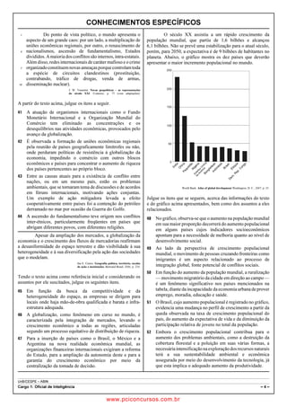 pcimarkpci MDAwMDowMDAwOjAwMDA6MDAwMDowMDAwOmZmZmY6YjNiZjplOTdh:U2F0LCAwMyBGZWIgMjAxOCAyMzo0OTowNiAtMDIwMA==
UnB/CESPE – ABIN
Cargo 1: Oficial de Inteligência – 4 –
CONHECIMENTOS ESPECÍFICOS
Do ponto de vista político, o mundo apresenta o1
aspecto de um grande caos: por um lado, a multiplicação de
uniões econômicas regionais, por outro, o renascimento de
nacionalismos, ascensão de fundamentalismo, Estados4
divididos.Amaioriadosconflitossãointernos,intra-estatais.
Além disso,redesinternacionais de caráter mafioso e o crime
organizadoconstituemnovasameaçasporquecontrolamtoda7
a espécie de circuitos clandestinos (prostituição,
contrabando, tráfico de drogas, venda de armas,
disseminação nuclear).10
J. W. Vesentini. Novas geopolíticas – as representações
do século XXI. Contexto, p. 75 (com adaptações).
A partir do texto acima, julgue os itens a seguir.
 A atuação de organismos internacionais como o Fundo
Monetário Internacional e a Organização Mundial do
Comércio tem eliminado as concentrações e os
desequilíbrios nas atividades econômicas, provocados pelo
avanço da globalização.
 É observada a formação de uniões econômicas regionais
pela reunião de países geograficamente limítrofes ou não,
onde perduram políticas de resistência à globalização da
economia, impedindo o comércio com outros blocos
econômicos e países para concentrar o aumento de riqueza
dos países pertencentes ao próprio bloco.
 Entre as causas atuais para a existência de conflito entre
nações, ou em um mesmo país, estão os problemas
ambientais, que se tornaram tema de discussões e de acordos
em fóruns internacionais, motivando ações conjuntas.
Um exemplo de ação mitigadora levada a efeito
cooperativamente entre países foi a contenção do petróleo
derramado no mar por ocasião da Guerra do Golfo.
 A ascensão do fundamentalismo teve origem nos conflitos
inter-étnicos, particularmente freqüentes em países que
abrigam diferentes povos, com diferentes religiões.
Apesar da ampliação dos mercados, a globalização da
economia e o crescimento dos fluxos de mercadorias reafirmam
a desuniformidade do espaço terrestre e dão visibilidade à sua
heterogeneidade e à sua diversificação pela ação das sociedades
que o modelam.
Iná E. Castro. Geografia política, território, escalas
de ação e instituições. Bertrand Brasil, 2006, p. 234.
Tendo o texto acima como referência inicial e considerando os
assuntos por ele suscitados, julgue os seguintes itens.
 Em função da busca da competitividade e da
heterogeneidade do espaço, as empresas se dirigem para
locais onde haja mão-de-obra qualificada e barata e infra-
estrutura adequada.
 A globalização, como fenômeno em curso no mundo, é
caracterizada pela integração de mercados, levando o
crescimento econômico a todas as regiões, articuladas
segundo um processo equitativo de distribuição de riqueza.
 Para a inserção de países como o Brasil, o México e a
Argentina na nova realidade econômica mundial, as
organizações financeiras internacionais exigiram a reforma
do Estado, para a ampliação da autonomia deste e para a
garantia do crescimento econômico por meio da
centralização da tomada de decisão.
O século XX assistiu a um rápido crescimento da
população mundial, que partiu de 1,6 bilhões e alcançou
6,1 bilhões. Não se prevê uma estabilização para o atual século,
porém, para 2050, a expectativa é de 9 bilhões de habitantes no
planeta. Abaixo, o gráfico mostra os dez países que deverão
apresentar o maior incremento populacional no mundo.
250
Índia
ChinaPaquistãoN
igéria
Estados
U
nidos
da
Am
éricaBangladeshIndonésia
Brasil
Etiópia
D
em
.R
ep.C
ongo
200
150
100
50
0
World Bank. Atlas of global development.Washington, D. C., 2007, p. 25.
Julgue os itens que se seguem, acerca das informações do texto
e do gráfico acima apresentados, bem como dos assuntos a eles
relacionados.
 No gráfico, observa-se que o aumento na população mundial
em sua maior proporção decorrerá do aumento populacional
em alguns países cujos indicadores socioeconômicos
apontam para a necessidade de melhoria quanto ao nível de
desenvolvimento social.
 Ao lado da perspectiva de crescimento populacional
mundial, o movimento de pessoas cruzando fronteiras como
imigrantes é um aspecto relacionado ao processo de
integração global, fonte potencial de conflitos sociais.
 Em função do aumento da população mundial, a ruralização
— movimento migratório da cidade em direção ao campo —
é um fenômeno significativo nos países mencionados na
tabela, diante da incapacidade da economia urbanadeprover
emprego, moradia, educação e saúde.
 O Brasil, cujo aumento populacional é registrado no gráfico,
evidencia uma mudança no perfil de crescimento a partir da
queda observada na taxa de crescimento populacional do
país, do aumento da expectativa de vida e da diminuição da
participação relativa de jovens no total da população.
 Embora o crescimento populacional contribua para o
aumento dos problemas ambientais, como a destruição da
cobertura florestal e a poluição em suas várias formas, a
necessáriaintensificaçãonaexploraçãodosrecursosnaturais
terá a sua sustentabilidade ambiental e econômica
assegurada por meio do desenvolvimento da tecnologia, já
que esta implica o adequado aumento da produtividade.
www.pciconcursos.com.br
 