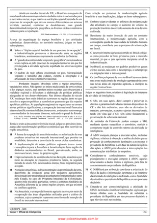 pcimarkpci MDAwMDowMDAwOjAwMDA6MDAwMDowMDAwOmZmZmY6YjNiZjplOTdh:U2F0LCAwMyBGZWIgMjAxOCAyMzo0OTowNiAtMDIwMA==
UnB/CESPE – ABIN
Cargo 1: Oficial de Inteligência – 5 –
Ainda em meados do século XX, o Brasil era composto de
manchasdeadensamentoeconômicoisoladasentresieorientadaspara
o mercado exterior, o que revelava sua feição espacial herdada de um
processo de ocupação que deixou marcas diferenciadas no extenso
território nacional, conforme se desdobravam, com grande
descontinuidade temporal e geográfica, os diversos ciclos econômicos
voltados para a exportação.
IBGE. Brasil em números, v. 14, 2006, p. 45 (com adaptações).
Acerca da organização do espaço brasileiro e das atividades
econômicas desenvolvidas no território nacional, julgue os itens
subseqüentes.
 Sobre a “feição espacial herdada de um processo de ocupação”,
a industrialização promoveu a desconexão entre as regiões
brasileiras, acentuando a supremacia econômica do Sudeste.
 A“grandedescontinuidadetemporalegeográfica”mencionadano
texto explica-se pelo processo de ocupação territorial em que foi
privilegiada a atividade agrícola, espalhada nas diversas regiões
do país.
 O padrão de rede urbana encontrado no país, hierarquizado
segundo o tamanho das cidades, espelha a integração e a
articulação de todo o território nacional.
Perduram imagens obsoletas sobre a região amazônica,
verdadeiros mitos. Não apenas os mitos tradicionais da terra exótica
e dos espaços vazios, mas também mitos recentes que obscurecem a
realidade regional e dificultam a elaboração de políticas públicas
adequadas ao seu desenvolvimento. Nas últimas décadas do século
XX, mudanças bem mais drásticas ocorreram na região, tanto no que
se refere a aspectos políticos e econômicos quanto no que diz respeito
a políticas públicas. As populações regionais se organizam e se tornam
atores políticos significativos, a cooperação internacional financeira
e tecnocientíficaassumeinfluênciacrescente, e o terceiro setor emerge
como mediador de interesses diversos, reduzindo o papel do Estado.
B. K.. Becker. Amazônia: nova geografia, nova política regional e nova escala de ação. In: M. Coy e
Kohlhepp (Coords.). Amazônia sustentável. Garamond, 2005, p. 23-4 (com adaptações).
Tendo o texto acima como referência inicial, julgue os próximos itens,
acerca das transformações político-econômicas que têm ocorrido na
região amazônica.
 A forma de ocupação da amazônia mudou, e a valorização de seus
produtos extrativos no mercado internacional, que persiste na
atualidade, determina a ocorrência de novos ciclos econômicos.
 A implementação de novas políticas regionais trouxe como
conseqüência para a Amazônia a desarticulação dessa região da
dinâmica socioeconômica no Brasil, prevalecendo, então, os
interesses locais, isto é, da própria região.
 O aproveitamento da vastidão das terras da região amazônica por
meio da alocação de pequenos produtores rurais, na segunda
metade do século XX, desencadeou intenso fluxo migratório para
a região.
 Na região amazônica, a desconcentração da propriedade da terra,
decorrente da ocupação desta por pequenos agricultores,
direcionadosporprogramasdeassentamentoimplementadostanto
pelo Estado, no caso do Programa Integrado de Colonização,
quanto pela iniciativa particular, tornou a estrutura fundiária da
Amazônia diferente da de outras regiões do país, em que existem
os conflitos agrários.
 Na Amazônia, o avanço da fronteira agrícola ocorre por meio da
recuperação das áreas degradadas utilizadas para o cultivo de
produtos, cuja exportação representa uma forma de inserção do
Brasil no mercado internacional.
Com relação ao processo de modernização agrícola
brasileira e suas implicações, julgue os itens subseqüentes.
 Embora sejam evidentes os esforços de modernização
das atividades no campo, o aumento do volume da
produção brasileira decorre do aumento da área de terra
cultivada.
 Resultante da maior inserção do país no contexto
internacional, a modernização agrícola, com a
conseqüente queda da necessidade de trabalho humano
no campo, contribuiu para o processo de urbanização
no Brasil.
 O desenvolvimento agrícola ocorrido no Brasil coloca-
o como provedor de bens primários para o mercado
mundial, já que o país apresenta incipiente nível de
industrialização.
 No Brasil, as mudanças nos padrões produtivos geram
efeitos sociais, tais como o desemprego, o subemprego
e a migração inter e intra-regional.
 Os conflitos pela posse de terra no Brasil ocorrem tanto
nas áreas tradicionais de produção agropecuária como
nas novas áreas de expansão agrícola, a exemplo da
região Centro-Oeste.
Julgue os seguintes itens, relativos à legislação de interesse
da atividade de inteligência.
 O SBI, em suas ações, deve cumprir e preservar os
direitos e garantias individuais e demais dispositivos da
CF e das leis ordinárias, mas não os derivados de
tratados, convenções, acordos e ajustes internacionais,
tendo em vista que o SBI tem como fundamento a
preservação da soberania nacional.
 As unidades da Federação podem compor o SBI,
mediante ajustes específicos e convênios, ouvido o
competente órgão de controle externo da atividade de
inteligência.
 À ABIN compete planejar e executar ações, inclusive
sigilosas, relativas à obtenção e análise de dados para a
produção de conhecimentos destinados a assessorar o
presidente da República e, em face da natureza sigilosa
das ações, a ABIN pode decretar a interceptação das
comunicações telefônicas de suspeitos.
 Consideram-se conhecimentos sensíveis, cujo
planejamento e execução compete à ABIN, aqueles
relacionados a dados ilícitos e sigilosos, para fins de
assessoramento ao presidente da República.
 O DISBI terá por atribuição coordenar a articulação do
fluxo de dados e informações oportunas e de interesse
da atividade de inteligência do Estado, com a finalidade
de subsidiar o presidente da República em seu processo
decisório.
 Entende-se por contra-inteligência a atividade do
DISBI destinada a inutilizar informações sigilosas que
foram obtidas com a finalidade de subsidiar o
presidente da República em seu processo decisório e
que não são mais necessárias.
www.pciconcursos.com.br
 
