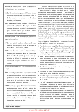 pcimarkpci MDAwMDowMDAwOjAwMDA6MDAwMDowMDAwOmZmZmY6YjNiZjplOTdh:U2F0LCAwMyBGZWIgMjAxOCAyMzo0OTowNiAtMDIwMA==
UnB/CESPE – ABIN
Cargo 1: Oficial de Inteligência – 8 –
A respeito do controle externo e interno da administração
pública, julgue os itens subseqüentes.
 Devido a sua natureza singular, a ABIN não se submete
ao controle externo por parte do Tribunal de Contas da
União, mas apenas ao controle interno da própria
Presidência da República.
 A fiscalização contábil, financeira, orçamentária,
operacional e patrimonial dos órgãos da União
realizada pelo sistema de controle externo ou interno
pode questionar aspectos que envolvam a própria
discricionariedade do administrador.
Acerca da defesa do Estado e das instituições democráticas,
julgue os itens seguintes.
 Em caso de roubo a agência do Banco do Brasil, o
inquérito policial deve ser aberto por delegado da
Polícia Civil, e não, da Polícia Federal.
 Uma vez decretado o estado de sítio ou de defesa,
alguns direitos fundamentais podem ser restringidos e
ficar excluídos do controle judicial, como, por
exemplo, o direito de locomoção, o sigilo de
comunicação telegráfica e telefônica e o direito de
reunião.
No que concerne à ordem social e aos índios, julgue os itens
a seguir.
 O estudo religioso é facultativo no ensino fundamental,
devendo ser ministrado no horário normal nas escolas
públicas, e as aulas do ensino fundamental regular em
geral devem ser ministradas em língua portuguesa,
mesmo para as comunidades indígenas.
 Não se exige que a propriedade de empresa jornalística
e de radiodifusão sonora e de sons e imagens seja
privativa de brasileiros natos ou naturalizados, desde
que a responsabilidade editorial e as atividades de
seleção e direção da programação veiculada sejam
desempenhadasprivativamenteporbrasileirosnatosou
naturalizados há mais de dez anos.
Claudius, servidor público federal, foi acusado de ter
praticado ato considerado infração administrativa cuja sanção prevista
é a demissão do serviço público. Além disso, esse ato é também
capitulado como crime, cuja pena é de 6 meses a 2 anos de detenção.
A administração pública teve ciência da prática desse ato por meio de
denúncia anônima. Imediatamente após essa denúncia, foi aberta
sindicância investigativa sigilosa, em 12/4/2004, a qual acabou por
demonstrar a materialidade do fato e os indícios de participação de
Claudius no evento. Em 4/3/2005, publicou-se a portaria instaurando-
se o processo administrativo disciplinar, com prazo de conclusão de
60 dias, prorrogáveis por mais 60 dias, o que acabou acontecendo.
Claudius se negou a participar da instrução, sendo nomeado defensor
dativo. Somente em 30/7/2007, foi publicada a portaria de demissão de
Claudius, fundada nas provas produzidas no processo administrativo
disciplinar. Paralelamente, Claudius respondeu a ação penal, tendo
sido condenado à pena de reclusão de 6 meses, que foi substituída por
uma pena restritiva de direito.
Com referência a essa situação hipotética e ao regime disciplinar dos
servidores públicos, julgue os itens subseqüentes.
 A denúncia anônima, na espécie, poderia justificar a instauração
da sindicância investigativa sigilosa, com vistas a identificar a sua
procedência, mas não poderia, por si só, justificar a imediata
abertura de processo administrativo disciplinar, dado o princípio
constitucional que veda o anonimato.
 Sendo Claudius condenado à pena de detenção de 6 meses, o
prazo prescricional na esfera administrativa será contado
considerando-se a pena in concreto, de forma que a pretensão
punitiva administrativa do Estado estava prescrita na data da
publicação da citada portaria.
 A sindicância investigativa é uma fase necessária do processo
administrativo disciplinar.
 Na hipótese em apreço, o prazo prescricional voltou a correr por
inteiro depois de 140 dias a contar de 4/3/2005.
 Noâmbitodoprocessoadministrativodisciplinar,ointerrogatório
do acusado ocorre antes da inquirição das testemunhas, e depois
da sua citação.
 Para o STF, viola o direito constitucional à ampla defesa e ao
contraditório a nomeação de defensor dativo no processo
administrativo disciplinar que não seja advogado ou formado no
curso superior em Ciências Jurídicas (Direito).
 Eventual tentativa para anular judicialmente o ato administrativo
de demissão de Claudius restará limitada aos aspectos meramente
formais do processo, não podendo o juiz invadir o mérito da
decisão demissionária, mesmo se entender que o caso concreto
poderia justificar apenas a penalidade de suspensão e não, a de
demissão.
www.pciconcursos.com.br
 