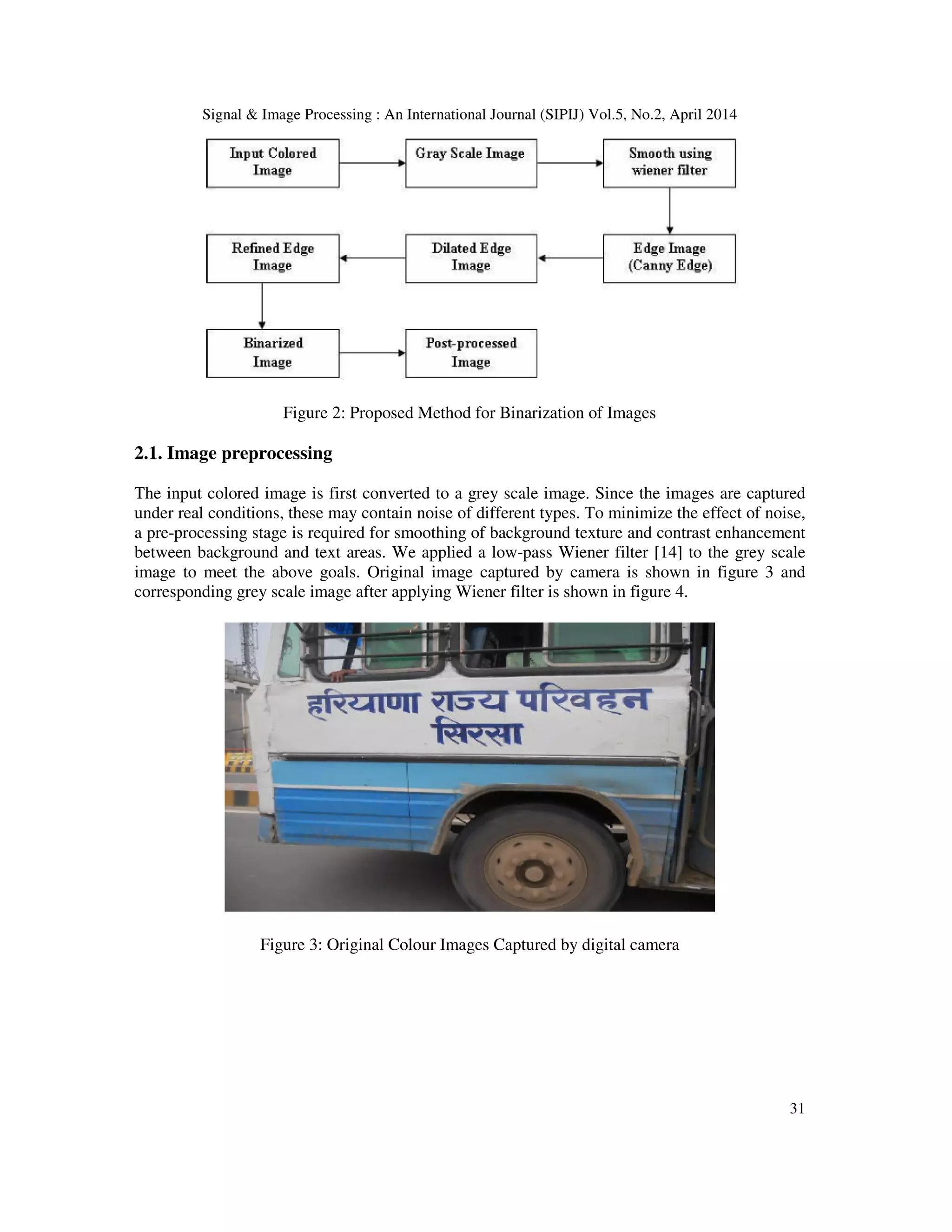 Signal & Image Processing : An International Journal (SIPIJ) Vol.5, No.2, April 2014
31
Figure 2: Proposed Method for Binarization of Images
2.1. Image preprocessing
The input colored image is first converted to a grey scale image. Since the images are captured
under real conditions, these may contain noise of different types. To minimize the effect of noise,
a pre-processing stage is required for smoothing of background texture and contrast enhancement
between background and text areas. We applied a low-pass Wiener filter [14] to the grey scale
image to meet the above goals. Original image captured by camera is shown in figure 3 and
corresponding grey scale image after applying Wiener filter is shown in figure 4.
Figure 3: Original Colour Images Captured by digital camera
 