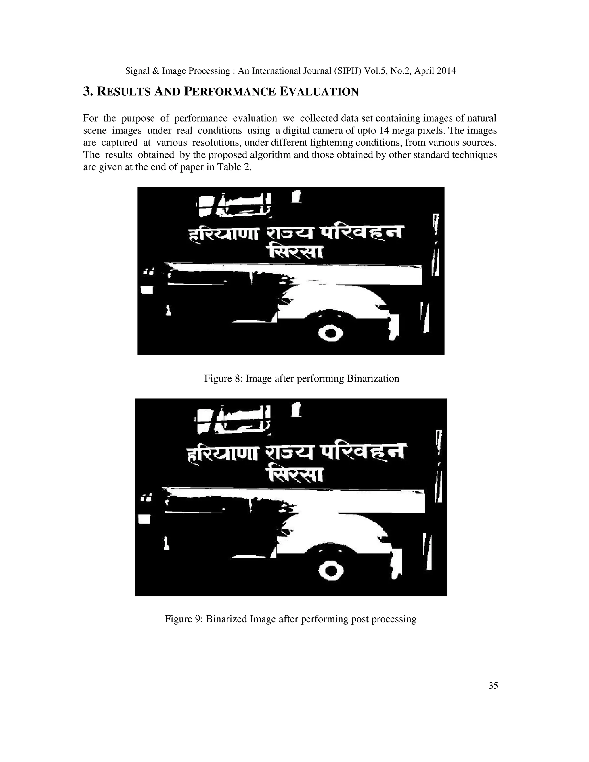 Signal & Image Processing : An International Journal (SIPIJ) Vol.5, No.2, April 2014
35
3. RESULTS AND PERFORMANCE EVALUATION
For the purpose of performance evaluation we collected data set containing images of natural
scene images under real conditions using a digital camera of upto 14 mega pixels. The images
are captured at various resolutions, under different lightening conditions, from various sources.
The results obtained by the proposed algorithm and those obtained by other standard techniques
are given at the end of paper in Table 2.
Figure 8: Image after performing Binarization
Figure 9: Binarized Image after performing post processing
 