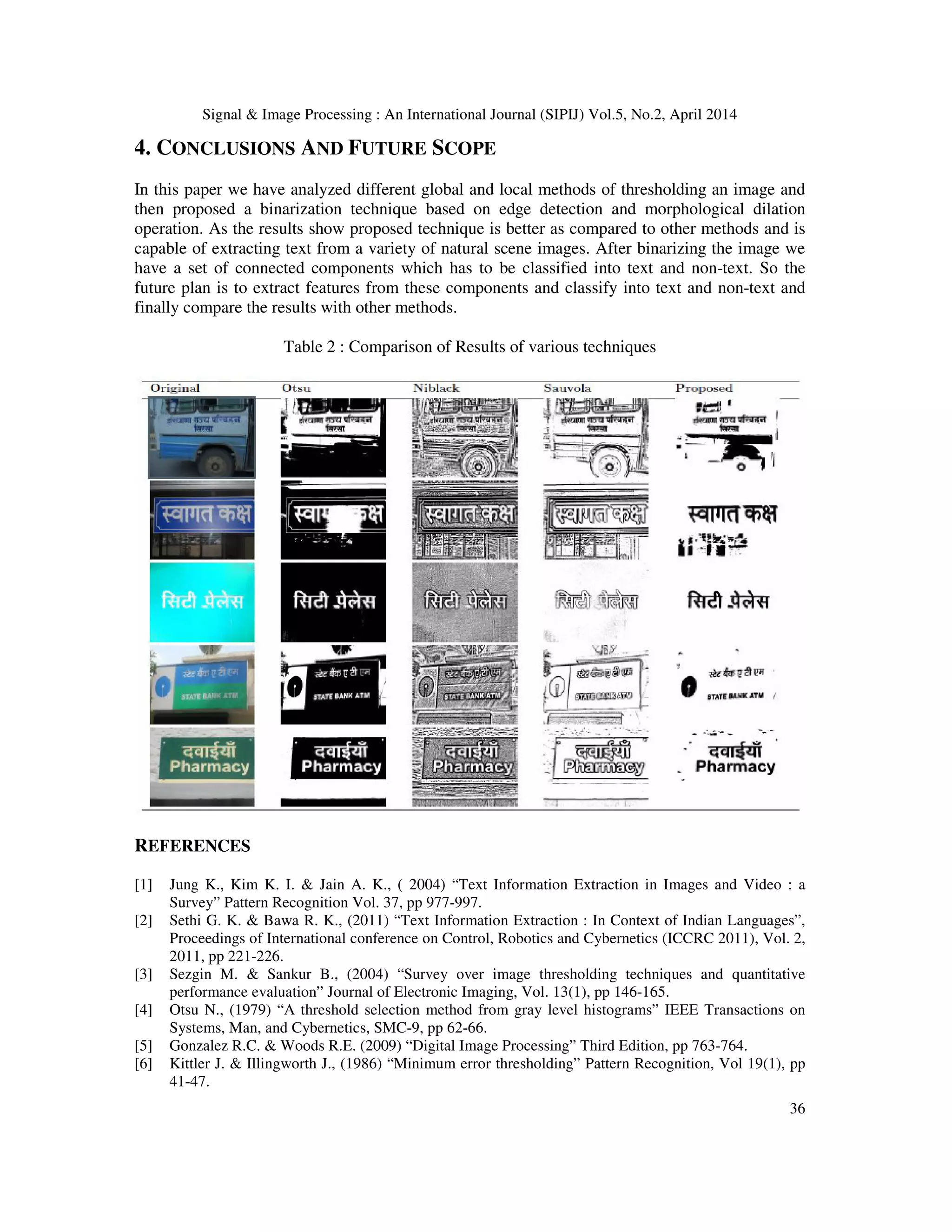 Signal & Image Processing : An International Journal (SIPIJ) Vol.5, No.2, April 2014
36
4. CONCLUSIONS AND FUTURE SCOPE
In this paper we have analyzed different global and local methods of thresholding an image and
then proposed a binarization technique based on edge detection and morphological dilation
operation. As the results show proposed technique is better as compared to other methods and is
capable of extracting text from a variety of natural scene images. After binarizing the image we
have a set of connected components which has to be classified into text and non-text. So the
future plan is to extract features from these components and classify into text and non-text and
finally compare the results with other methods.
Table 2 : Comparison of Results of various techniques
REFERENCES
[1] Jung K., Kim K. I. & Jain A. K., ( 2004) “Text Information Extraction in Images and Video : a
Survey” Pattern Recognition Vol. 37, pp 977-997.
[2] Sethi G. K. & Bawa R. K., (2011) “Text Information Extraction : In Context of Indian Languages”,
Proceedings of International conference on Control, Robotics and Cybernetics (ICCRC 2011), Vol. 2,
2011, pp 221-226.
[3] Sezgin M. & Sankur B., (2004) “Survey over image thresholding techniques and quantitative
performance evaluation” Journal of Electronic Imaging, Vol. 13(1), pp 146-165.
[4] Otsu N., (1979) “A threshold selection method from gray level histograms” IEEE Transactions on
Systems, Man, and Cybernetics, SMC-9, pp 62-66.
[5] Gonzalez R.C. & Woods R.E. (2009) “Digital Image Processing” Third Edition, pp 763-764.
[6] Kittler J. & Illingworth J., (1986) “Minimum error thresholding” Pattern Recognition, Vol 19(1), pp
41-47.
 