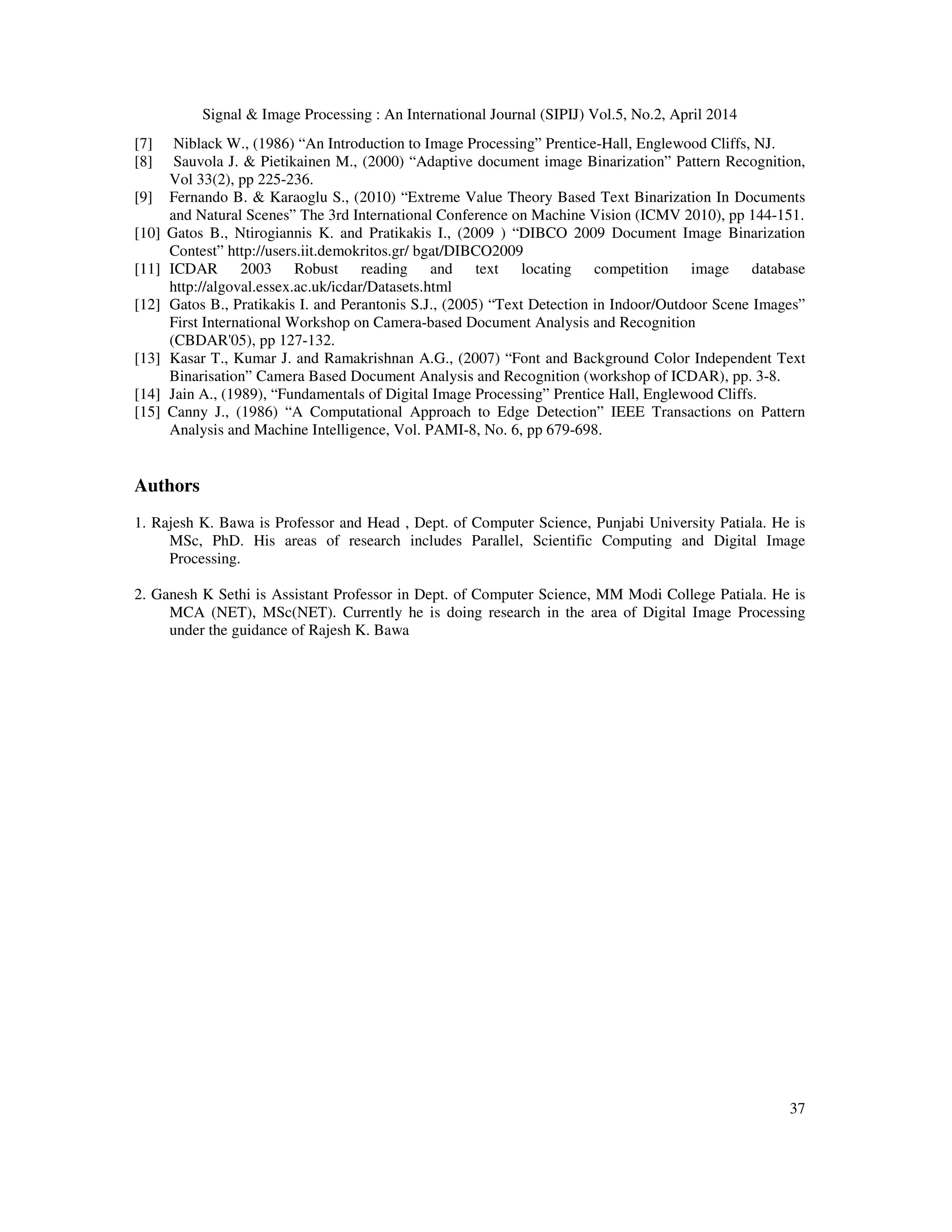 Signal & Image Processing : An International Journal (SIPIJ) Vol.5, No.2, April 2014
37
[7] Niblack W., (1986) “An Introduction to Image Processing” Prentice-Hall, Englewood Cliffs, NJ.
[8] Sauvola J. & Pietikainen M., (2000) “Adaptive document image Binarization” Pattern Recognition,
Vol 33(2), pp 225-236.
[9] Fernando B. & Karaoglu S., (2010) “Extreme Value Theory Based Text Binarization In Documents
and Natural Scenes” The 3rd International Conference on Machine Vision (ICMV 2010), pp 144-151.
[10] Gatos B., Ntirogiannis K. and Pratikakis I., (2009 ) “DIBCO 2009 Document Image Binarization
Contest” http://users.iit.demokritos.gr/ bgat/DIBCO2009
[11] ICDAR 2003 Robust reading and text locating competition image database
http://algoval.essex.ac.uk/icdar/Datasets.html
[12] Gatos B., Pratikakis I. and Perantonis S.J., (2005) “Text Detection in Indoor/Outdoor Scene Images”
First International Workshop on Camera-based Document Analysis and Recognition
(CBDAR'05), pp 127-132.
[13] Kasar T., Kumar J. and Ramakrishnan A.G., (2007) “Font and Background Color Independent Text
Binarisation” Camera Based Document Analysis and Recognition (workshop of ICDAR), pp. 3-8.
[14] Jain A., (1989), “Fundamentals of Digital Image Processing” Prentice Hall, Englewood Cliffs.
[15] Canny J., (1986) “A Computational Approach to Edge Detection” IEEE Transactions on Pattern
Analysis and Machine Intelligence, Vol. PAMI-8, No. 6, pp 679-698.
Authors
1. Rajesh K. Bawa is Professor and Head , Dept. of Computer Science, Punjabi University Patiala. He is
MSc, PhD. His areas of research includes Parallel, Scientific Computing and Digital Image
Processing.
2. Ganesh K Sethi is Assistant Professor in Dept. of Computer Science, MM Modi College Patiala. He is
MCA (NET), MSc(NET). Currently he is doing research in the area of Digital Image Processing
under the guidance of Rajesh K. Bawa
 