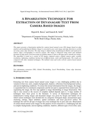 Signal & Image Processing : An International Journal (SIPIJ) Vol.5, No.2, April 2014
DOI : 10.5121/sipij.2014.5203 29
A BINARIZATION TECHNIQUE FOR
EXTRACTION OF DEVANAGARI TEXT FROM
CAMERA BASED IMAGES
Rajesh K. Bawa1
and Ganesh K. Sethi2
1
Department of Computer Science, Punjabi University, Patiala, India
2
M.M. Modi College, Patiala, India
ABSTRACT
This paper presents a binarization method for camera based natural scene (NS) images based on edge
analysis and morphological dilation. Image is converted to grey scale image and edge detection is carried
out using canny edge detection. The edge image is dilated using morphological dilation and analyzed to
remove edges corresponding to non-text regions. The image is binarized using mean and standard
deviation of edge pixels. Post processing of resulting images is done to fill gaps and to smooth text strokes.
The algorithm is tested on a variety of NS images captured using a digital camera under variable
resolutions, lightening conditions having text of different fonts, styles and backgrounds. The results are
compared with other standard techniques. The method is fast and works well for camera based natural
scene images.
KEYWORDS
Text information extraction (TIE), Global Thresholding, Local Thresholding, Canny edge detection,
Morphological dilation
1. INTRODUCTION
Extracting text from camera based natural scene images is very challenging problem due to
variation in font size, style, complex backgrounds, shadows, reflections from background surface,
and uneven lightening conditions. To extract the textual information from the images, the images
is segmented into its constituent components and the text part is separated from nontext part. For
segmenting the image, the first step applied is image thresholding or image binarization. This
step is very crucial as the success of complete method depends upon it. A large number of
techniques have been given in the literature. A survey of binarization techniques for
nondestructive testing images and document images was given by Sezgin and Sankur [3] in
which various techniques were divided into six categories: histogram shape, measurement space
clustering, entropy, object attributes, spatial correlation, and local gray-level surface. No
technique fits well for all type of images has every technique has its pros and cons. Binarization
of camera based natural scene images for the purpose of text extraction is a challenging task due
to complex backgrounds, uneven lighting conditions, shadows, different types of text (font, style,
 