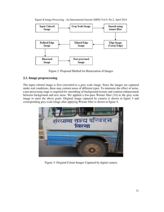 Signal & Image Processing : An International Journal (SIPIJ) Vol.5, No.2, April 2014
31
Figure 2: Proposed Method for Binarization of Images
2.1. Image preprocessing
The input colored image is first converted to a grey scale image. Since the images are captured
under real conditions, these may contain noise of different types. To minimize the effect of noise,
a pre-processing stage is required for smoothing of background texture and contrast enhancement
between background and text areas. We applied a low-pass Wiener filter [14] to the grey scale
image to meet the above goals. Original image captured by camera is shown in figure 3 and
corresponding grey scale image after applying Wiener filter is shown in figure 4.
Figure 3: Original Colour Images Captured by digital camera
 