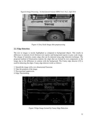 Signal & Image Processing : An International Journal (SIPIJ) Vol.5, No.2, April 2014
32
Figure 4: Grey Scale Image after preprocessing
2.2. Edge Detection
The text in images is mostly highlighted as compared to background objects. This results in
difference in intensity levels between text regions and background regions in grey scale image.
The change of intensity creates edges that can be detected using edge detection technique. The
proposed method of binarization exploits the edges that are formed by text components in the
image due to the difference in contrast with the background. The Canny edge detector [15] is
used for detecting the edges. Canny edge detector works as follows:
1. Smooth the image with a two dimensional Gaussian.
2. Take the gradient of the image.
3. Non-maximal suppression.
4. Edge Thresholding.
Figure 5 Edge Image formed by Canny Edge Detection
 
