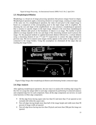 Signal & Image Processing : An International Journal (SIPIJ) Vol.5, No.2, April 2014
33
2.3. Morphological Dilation
Morphology is a broad set of image processing operations that process images based on shapes.
Morphological operations apply a structuring element to an input image, creating an output image
of the same size. In a morphological operation, the value of each pixel in the output image is
based on a comparison of the corresponding pixel in the input image with its neighbors. By
choosing the size and shape of the neighborhood, we can construct a morphological operation
that is sensitive to specific shapes in the input image. Dilation is the most basic morphological
operation. Dilation adds pixels to the boundaries of objects in an image. The number of pixels
added in an image depends on the size and shape of the structuring element used to process the
image. For the proposed method we applied horizontal dilation followed by a vertical dilation
using a structuring element of size 1*3 and 3*1 respectively to connect the edges obtained in
previous step. The text in natural scene images mostly appears in the center of image and is not
connected to the image borders. Using this assumption we eliminated all the edges that are
touching the image border.
Figure 6 Edge Image after morphological dilation and eliminating border connected edges
2.4. Edge Analysis
After applying morphological operations, the next step is to analyze the resulting edge image.For
this first we assign the unique label to each edge component by performing 8 connected analyses
and computed edge box for each component. Since all the edge components are not text, we used
some heuristics to filter edge components:
• All the edge boxes having aspect ratio less than 0.2 and more than 15 are ignored as text
normally fall within this aspect ratio.
• Next all edges having height more than half of the image height and width more than 90
percent of image width are ignored.
• Next all edge boxes having area less than 20 pixels and more than 20th part the image are
ignored.
 