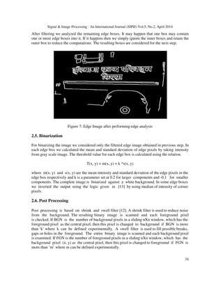Signal & Image Processing : An International Journal (SIPIJ) Vol.5, No.2, April 2014
34
After filtering we analyzed the remaining edge boxes. It may happen that one box may contain
one or more edge boxes into it. If it happens then we simply ignore the inner boxes and retain the
outer box to reduce the computations. The resulting boxes are considered for the next step.
Figure 7: Edge Image after performing edge analysis
2.5. Binarization
For binarizing the image we considered only the filtered edge image obtained in previous step. In
each edge box we calculated the mean and standard deviation of edge pixels by taking intensity
from gray scale image. The threshold value for each edge box is calculated using the relation.
T(x, y) = m(x, y) + k *s(x, y)
where m(x, y) and s(x, y) are the mean intensity and standard deviation of the edge pixels in the
edge box respectively and k is a parameter set at 0.2 for larger components and -0.1 for smaller
components. The complete image is binarized against a white background. In some edge boxes
we inverted the output using the logic given in [13] by using median of intensity of corner
pixels.
2.6. Post Processing
Post processing is based on shrink and swell filter [12]. A shrink filter is used to reduce noise
from the background. The resulting binary image is scanned and each foreground pixel
is checked. If BGN is the number of background pixels in a sliding nXn window, which has the
foreground pixel as the central pixel, then this pixel is changed to background if BGN is more
than ‘k’ where k can be defined experimentally. A swell filter is used to fill possible breaks,
gaps or holes in the foreground. The entire binary image is scanned and each background pixel
is examined. If FGN is the number of foreground pixels in a sliding nXn window, which has the
background pixel (x, y) as the central pixel, then this pixel is changed to foreground if FGN is
more than ‘m’ where m can be defined experimentally.
 