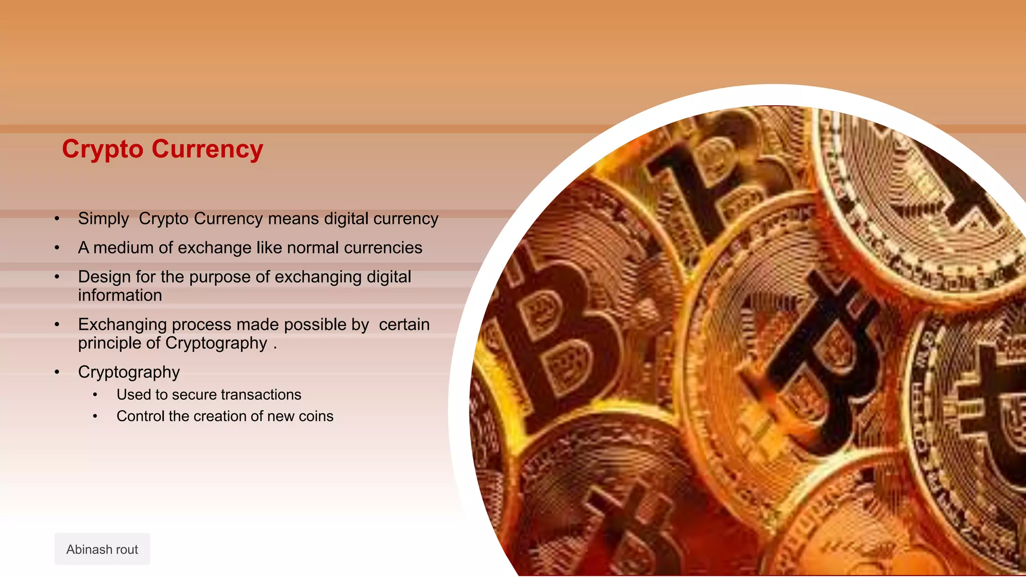Crypto Currency
• Simply Crypto Currency means digital currency
• A medium of exchange like normal currencies
• Design for the purpose of exchanging digital
information
• Exchanging process made possible by certain
principle of Cryptography .
• Cryptography
• Used to secure transactions
• Control the creation of new coins
Abinash rout
 