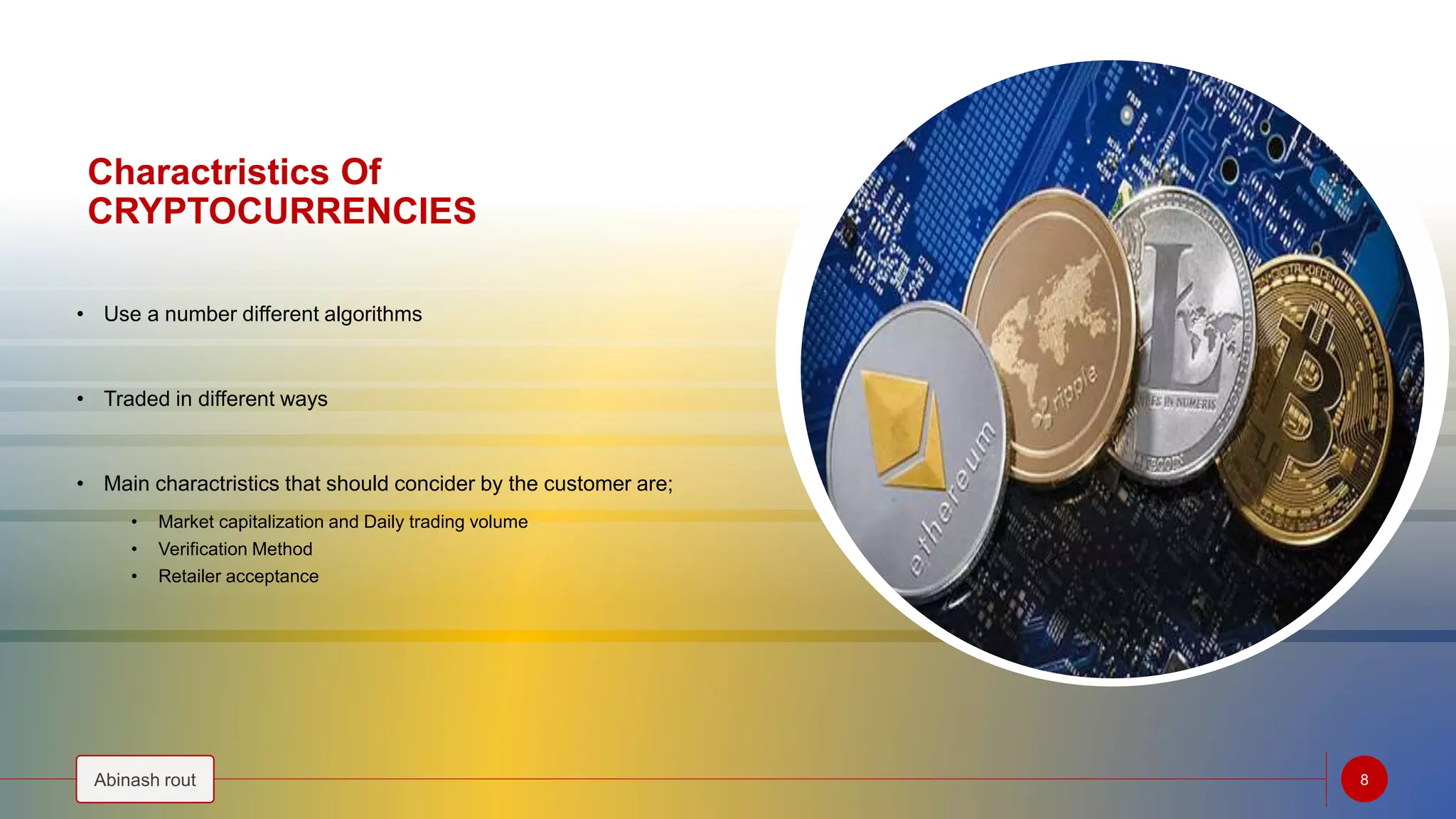 Charactristics Of
CRYPTOCURRENCIES
• Use a number different algorithms
• Traded in different ways
• Main charactristics that should concider by the customer are;
• Market capitalization and Daily trading volume
• Verification Method
• Retailer acceptance
Abinash rout 8
 