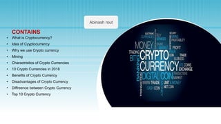 Abinash rout
CONTAINS
• What is Cryptocurrency?
• Idea of Cyyptocurrency
• Why we use Crypto currency
• Mining
• Charactristics of Crypto Currencies
• 10 Crypto Currencies in 2018
• Benefits of Crypto Currency
• Disadvantages of Crypto Currency
• Diffreence between Crypto Currency
• Top 10 Crypto Currency
 