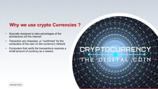 Why we use crypto Currencies ?
• Specially designed to take advantages of the
architecture oof the internet’
• Tranaction are cheackes ,or “confirmed “by the
computers of the user on the currency’s network
• Computers that verify the transactions receives a
small amount of currency as a reward .
Abinash Rout
 
