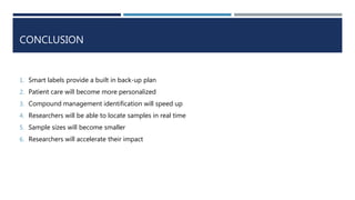 CONCLUSION
1. Smart labels provide a built in back-up plan
2. Patient care will become more personalized
3. Compound management identification will speed up
4. Researchers will be able to locate samples in real time
5. Sample sizes will become smaller
6. Researchers will accelerate their impact
 