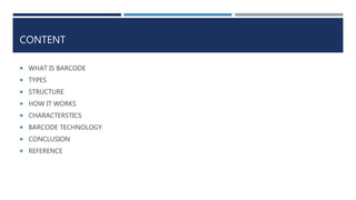 CONTENT
 WHAT IS BARCODE
 TYPES
 STRUCTURE
 HOW IT WORKS
 CHARACTERSTICS
 BARCODE TECHNOLOGY
 CONCLUSION
 REFERENCE
 