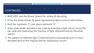CONTINUED…
 BARCODE uses the Binary System for coding & decoding.
 It has the series of bars & space representing alpha numeric information.
 Each bar represent ”1” and space represent “0”.
 A bar code reader decodes a bar code by scanning a light source across the
bar code and measuring the intensity of light reflected back by the white
spaces.
 The pattern of reflected light is detected with a photodiode and it is then
decoded back to the original data by inexpensive circuits.
 