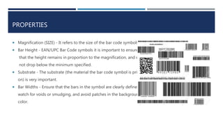 PROPERTIES
 Magnification (SIZE) - It refers to the size of the bar code symbols.
 Bar Height - EAN/UPC Bar Code symbols it is important to ensure
that the height remains in proportion to the magnification, and does
not drop below the minimum specified.
 Substrate - The substrate (the material the bar code symbol is printed
on) is very important.
 Bar Widths - Ensure that the bars in the symbol are clearly defined,
watch for voids or smudging, and avoid patches in the background
color.
 