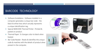 BARCODE TECHNOLOGY
 Software Installation : Software installed in a
computer generates a unique bar code - the
black & white lines which actually represents
a unique identification tag.
 Special BARCODE Thermal Printer : Printed &
pasted on product.
 Thermal Paper : It changes color to black when
heated.
 Bar Code Reader : Reads & identifies the unique
code & matches with the details of product already
present in the computer.
 